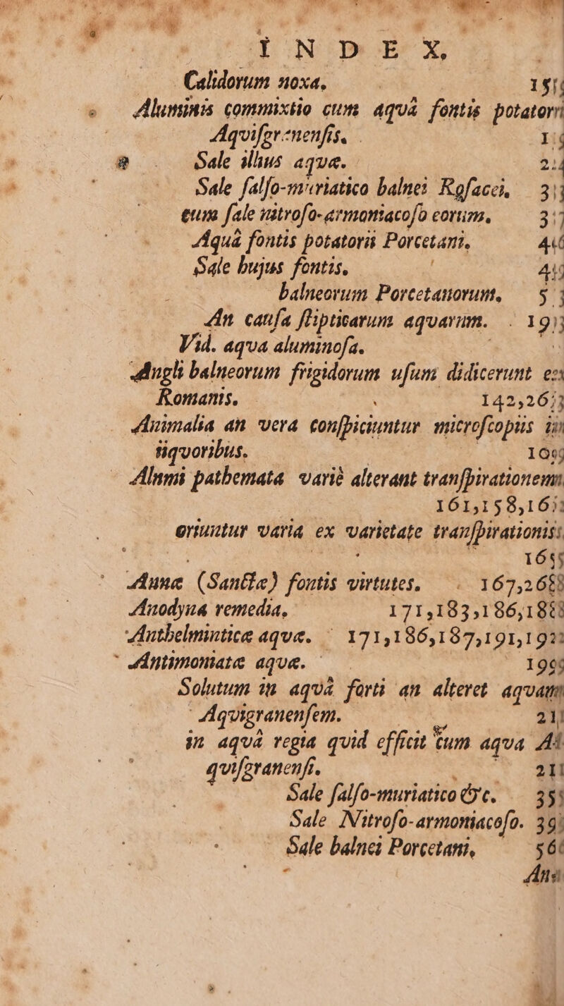 ES vl ; 1. Calidovum noxa, —— 1$[ s — AdMluminis commixtio ctm. aqua fontis potatorr | A4quifer menfis, Ij $ . Sal Mus aqve. 2: Sale falfo-mavriatico balnei. Rofacei, — 3 eum fale uitrofo-armamtacofo eorum. — 3 Aquá fontis potatorii Porcetari, 4 Sale bujus fontis, 4 balneorum Porcetauorum, — 5 4n. canfa fHptiarum aquarum... 1 9. Vid. aqua aluminofa. «ugli balueorum fiigidorum. ufum didicerunt. ez Romanis. 142,267] Jhnimalia an. vera tonfbiciuntur nucrofcopiis dj fiqvoribus. 100 - ZlInmi patbemata. varié alterant tran[pirationem 161,158,167 oriudtur varia ex veritate tran fpirationis: 165; tile. (Santi) Junii virtutes, — . 167,268 Zfnodyua vemedia, 171,183;1 86,1811 utbelmintice aque. — 171,186,187,191,191: 4ntmomate aque. ' 199 Solutum 1n. aqua forti an. alteret aquam Aquigranenfem. 21/ 31 4qU4 regia quid efficit 6m aqua Ai quifzranenfr. 21! Sale falfo-muriatico &amp;y'c. 3! Sale. Nitrofo- armoniacofo. 39; - 6ale balnei Porcetani, T . E