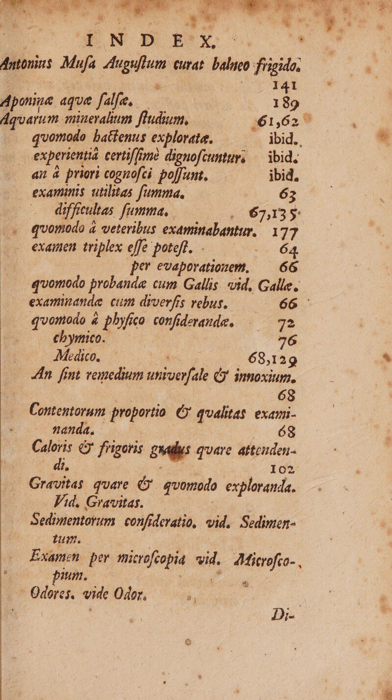 Antoni. Mufa IAuguftum curat. balneo frigido, * [' o MET & 141 . pone aqua fale, 189. Aquarum miuevalium fluidum, voa n6it TM quomodo batfenus explorata. . dbid., . experientia certif[one dienofcumur, — ibid, an à priori cognofci poffumt.— ibid. examinis utilitas fumma, | 63 difficultas. fumma, (067,35 .» quomodo à veteribus examinabantur. 177 examen triplex effe poteft. .— 0 64 pe evaporationem, — 66 quomodo probande cum Gallis. vid, Galle. examinande: cum drverfrs vebus. 66 .. quomodo & pbyfico confideraude. |—— 72 (o (5M 7. 76 EUER Co o dens 68,129 s In fint remedium univerfale Cj innoxium. Werk | E 68 Contentorum proportio. C qualitas exami- nanda. | ;. 68 . Caloris frigoris. guadus quare atteuden- 2 | tud 102 Gravitas quare qvomodo exploranda. — . FA. Gravitas. | Sedimentorum. confideratio, vid. Sedimen- um. Examen per mitrofcopia wid. AJMicrofco-, e pum. : l j ; Odores, vide Odor, — Be