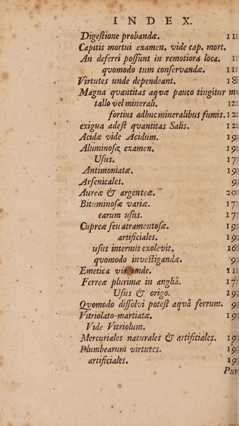 E d Em. Nin. 235 KE V A — MESS YEN - s. - da hd uU NOBON OE Capitis mortui. examen, vide cap. nort. Zn. defzrrs poffünt in vemotiora loca, — 1: . quomodo tum confervanda. 11i Virtutes unde dependeamt.— ^ 18 Magna quantitas aqua pauco ir pic? m; tallo vel mineral. | 12: fortius adbucsiineralibus funis. 12: exigua adeft. quantitas Salis. I2) Aade vide Acidum. 19j Aleminofie examen. 19) Ufu. —— 17] AAntimoniata. | ! 19j Arfenicales. | 9) — urea Ó argentet. —— 20 . Bituminofe vana. DEXS. OT | earum ufus. T 1M Cupree feu atrameutofe. 19) artificiales. | 19) ufus interntisexolevit, —^-— 16: quomodo investiganda. '9? Emetica. vislmde. sq Ferree. plurima in angl. : 17] Ufus (. ortgo. 19) Qvomodo diffoloi poteft aqua ferrum. 9i fero -martiata, I9! VAde Viriolum. Mercuriales naturales Q' avtifictales. — 197 Blumbearum virtutes. /19j arifidahs ^0 Co 39i Pur