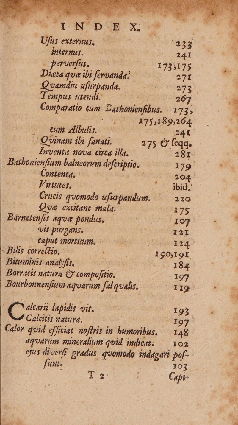 | Ufus exteruus, EI internus. ) 1o Mr 4 peroeus, oon wm 13933125 Diata que ibi fervanda: 24r. Qvamdiu ufirpanda. d99* Tempus utendi..— $ 267 Comparatio um. Dathouienfbus. 173, o 9s 1751189264. . emm lutis. T s — Quinam ibi fanati. .275 Ó' feqq. o 4nventa nova circa illa. 28r. Batbonienfium balneorum defcriptio. 179 — Content, Lbs 204. Virtutes, ibid, — Crucis quomodo ufurpandum. $40 Que exatant tala. Ig, Barnetenfis aque pondus, 107 vis purgans. 1421 eaput mortuum. Pg 124 -Bilis corretlio, — ja IgO,I9I Bituminis analyfis, ! v5? 284 Borracis natura (C compofítio. 197 Bourbonnenfium aquarum fal qualis. 2O119- | pres lapidis vis. Pr N99 Calcitis natura. o, Calor qvid efficiat. noftris in bumoribus, — 148 aquarum minevalium qvid indkat. — 102 ejus diverfi. gradus. quomodo indagari po[- - fant. 103 * 2' Capi-