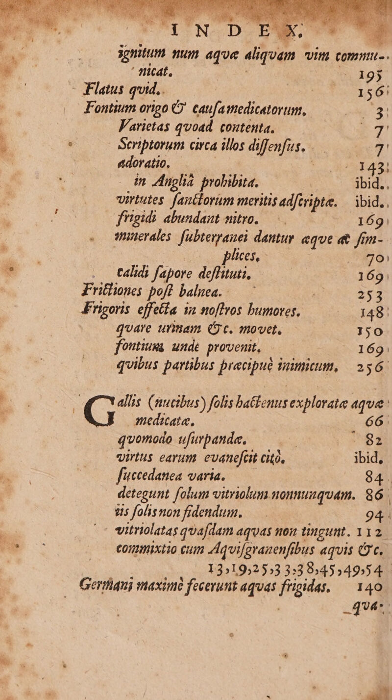 eec UT ns. ' ficat, | 195 - Flatus quid.. DE 156: Fontium origo C caufamedicatorum, mM T Varietas qvoad. contenta. t7! Scriptorum circa illos diffenfus..—.— mp adoratio. | | : o o4) in Anplia probibita. | ibid.. virtutes. [anctorum meritis adferipte. — bid. fitgidi abundant nitro, — 169! o Wnerales. [ubterranei dantur. eque at fim- | . phices, 96! . talidi fapore deffituii, 169 Fritliones poft baluea..-— 253 Frigoris. effetfa in noftros bumores. 148. qvare urmam (c. movet, 150 fontium unde provenit. | 169: quibus partibus precipue inimitum, | 2567 medacate. . 66. quomodo ufurpande. : My virtus earum evanefcit cito. ibid, fuccedanea varia. —— 84. 25 folisnon fidendum. 94. vitriolatas quafdam aquas non tingunt. 112. Conmixiio cum Aqvigrauenfibus aquis (2c. 13192553 3:39:4554954.- quer; iz