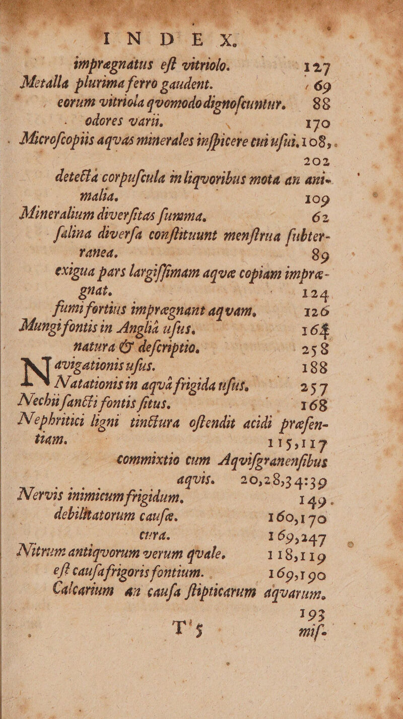 DB XS. impregnatus eff vitriolo. — — :127 — Metalla. plurima ferro gaudent. (69 ^o eorum vitriola qvonododienofamy. — 88 | edoWeét uar. . c oq x 170 - Microftopiis aquas minerales infpitere tuti ufui, 108, . das 202 detetfa corpufeula in liquoribus mota an. aui. u-—— 00 E 109 Mineralium drverfitas [umama. A 62 C falina diverfa conflituunt menflrua fubtev- FO, code | 89 ^ exigua pars largiffimam aqua copiam impra- giat. m 3 yv ded m PN fumi fortius impyegnant aquam, 126 Mungifontisin Anglia ufus, ^ 168 natura deforiptio, — — «eg IN cess ufus. |o cs 09 - v AVatationisin aqua frigidanfut, ^^ 257 INechi fantti fontis fitus. uns UT f. Nephritici liani. tintlura. offendit. acidi. prafén- Ham. 0 115,117 -«ommixtio cum. Aquiferanenfibus dqUij. | 20,28,34:39 ANervis inimicum frigidum. : 149. . debilitatorum caufa. (^ 160,170 : cura. | 169,347 , ANitrum antiqvorum verum qvale, 118,119 eff caufafrigoris fontium. . . 169,190. Calcariumm 42 caufa flipticerum aquarum, ee. 193 EM — — ^ — T4 mif.