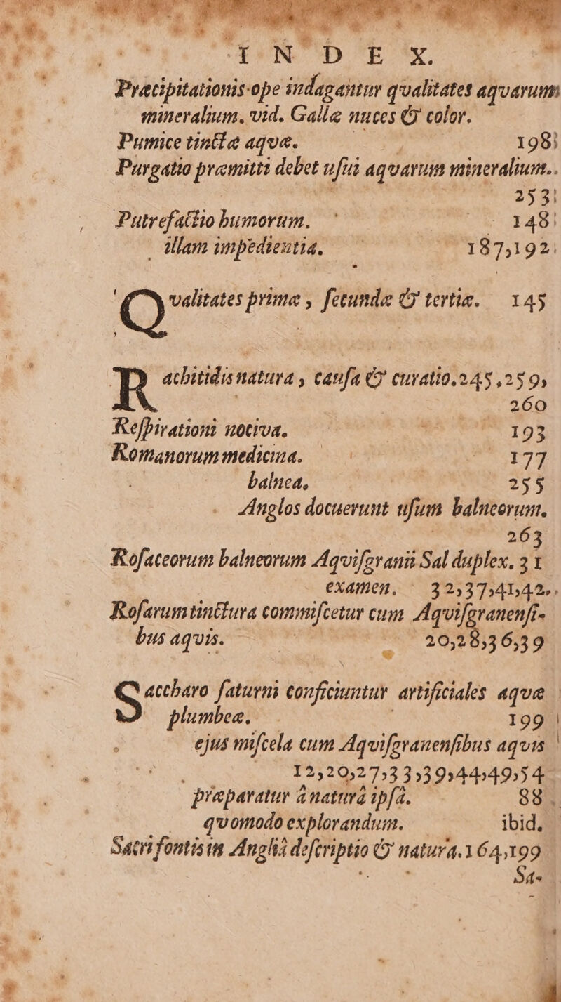 Pracipitationis-ope sudagantur qualitate agvarum sminevalium. vid. Galla nnces Q color. Pumice tint! aque. 198) Pargatio premitti debet ufui aquarum nineralu.. bv») Putrefattio bumorum. — (^ 148 dam npedientid. — — 187,192: ; (0 prime , fecunda Qj tertis.— 145 D , R acbitidis natura , caufa C curatio.245,25 9, 260 Refhirationi uota, — cito IDE: Romanorunmedicma. —— dut wl. baluea, | 255 Anglos docuerunt fium. balneorum. 26 Rofaceorum balneorum Aqvi/evanii Sal duplex, 3 OXdHeH. /— 3233 ]4542». Rofavumtintura comimfeetur cum Aquifgranenfr bus aquis. | T dodba 6,39 iid faturui ibid artificiales aqua plumbea, — 199 | 1 ejus nifcela cum Aquifgvanenfibus aquis eue 1232032753 3»39344549)5 4. qraparatur dnatuvá ipfi. 88. qvomodo explorandum. — ibid. Sari fontisin Angli RUCPIPP G natura, 164199 S4