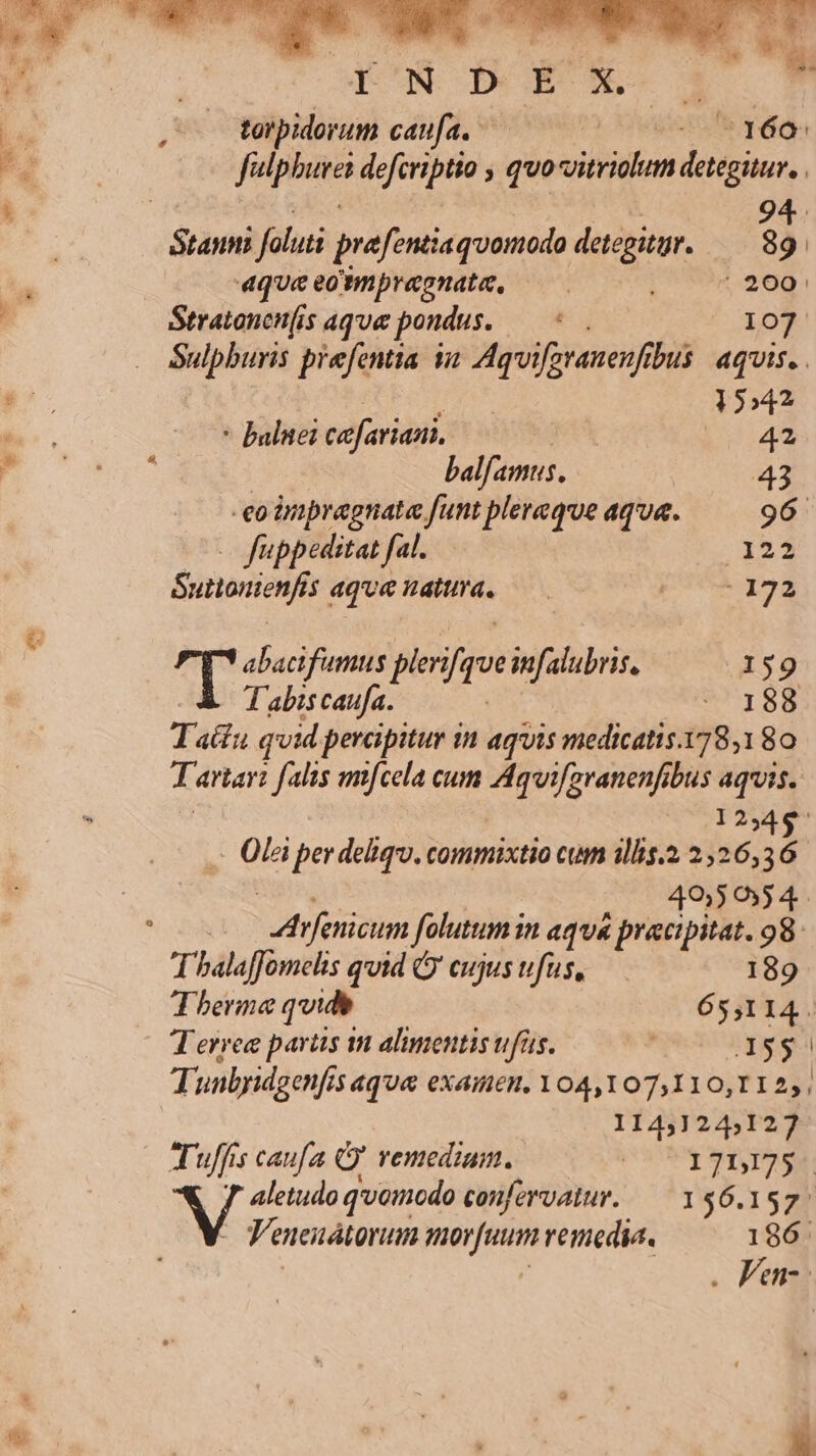 E: a UM wr Ai torpidorum caufa. |oekeen f ao fatp burei drerit. ; qvo vitridum Vs clly 9 ;dtitd foluti prefentisquamodo detegitgr. 33 | 4queeonnpraonata, — P9897 2691 Stratanenis aque pondus. — 107 Sulpburis prefentia qa Aquifstanenf us aquis. | : 1»42 * balnei cefarian. | b 42 balfamus. 43 -eodmpragnata funt plereqve aqua. 96 — fuppeditat fal. 122 Suttonienfis dquenada. —— pU qua 7 abacifumus ploifos infalubris, 159 Tabiscaufa. : 188 T actu qvid perapitur in aquis medicatis.178,1 80 Tartari falis mifcela cum Aquifgranenfibus aquis. 12345 Ola per deliqu. commixtio cum 1llis.2 226,36 4950554. ! At femdlms folutum in aqu praecipitat. 98. Thalaffomehs quid ( cujus ufus, 189 Therme quide 65,114. T erree partis m alimentis ufus. ) JX5$ Tunbyidgenfis aque examen, 04,107,110,112,, 11431245127 Tuffis caufa Q' vemedium. ado Lic VU aletudo qvomodo confervatur. — 156.157. Veneuátonun mor[uum venedia. 186. . Fen-