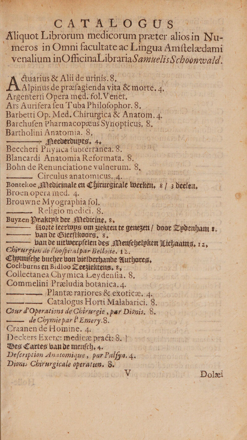 C a T WX L [6) G Ü Sg Kliquot Libet medicorum praeter aliosin Nu- meros in Omni facultate ac Lingua Amttelzdami . venalium inOfficinaLibrar la Samueliss chbontoaid. &amp;uariüs &amp; Alii de urinis.8,. Alpinus de przefagienda vita &amp; morte, T ! ptum Opera med. fol. Venet. Ars Auriferafeu Tuba Philofophor. 8, Barbetti Op. Med. Chirurgicà &amp; Anatom. 4. Barchufen Pharmacopaeus Synopticus, 8. Bartholini Anatomia. 8,. : 3heenerbuptS, 4. ——— | : / Beccheri Pnyüca fubtérranea. 8. iin. Blancardi Anatomia Reformata. 8. Bohn de Renunciatione vulnerum. 8, Circulus anatomicus. 4. Bontekoe joeüícinale eu qLDírurgícale tek 813 tede, Broenjopera ied. 4. Brouwne Myographia fol... Religio medici. 8. Buyzen Jovaktnk ber iDeníríne, s. 1Ao2te ieevtops om stektei te menesert/ boat Zzpbenljat s. bar pe dDíerfifanrg, s, - pane uitierpfelex oes 3mvenfcbelpken AM icbaatmta, 12, Chirnureien de l'bofpitalpar Bellojie. 12.. « opmtífre bucber bort oíelberbanbe 3jutfjoreg, Cockburns en Bidloo ZLeesickteis, 8, | Collectanea Chy mica Leydenfia. 8, Comm elini Praludia botanica, 4. —— Planta rariores&amp; exoticze, 4. ——— Catalogus Horti Malabarici. 8, Cour d'Operations de Chirurgie , par Dionis. 8. de Cbymie par I Emery.8. Craanen dé Homine., 4: Deckers Exerc: medicze pract: 8. ves dLartes uan be meufrl), 4. | Defcription natomique , par Palfya. 4. | Dioni; Chirurgicale operatien. 8.