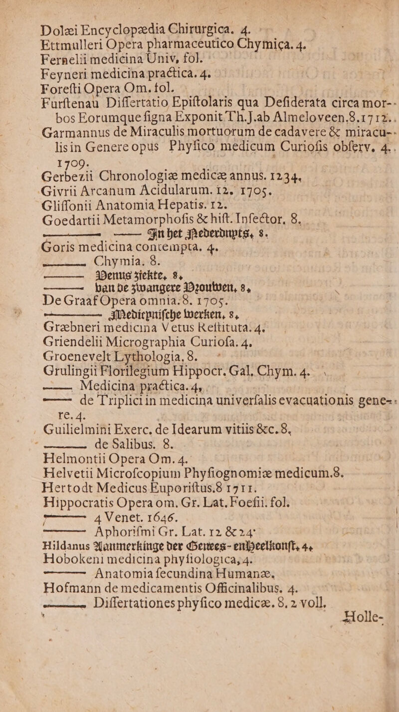 Dolzi Puedo de CUP in: x Ettmulleri Opera pharmaceutico Grfhic N. Fernelii medicina Univ, fol. Feyneri medicina practica. 4. Forefti Opera Om. fol. Furftenau Differtatio Epiftolaris qua Defiderata circa mor-- bos Eoramque figna Exponit T'h.J.ab Almeloveen.8.17:2.. Garmannus de Miraculis mortuorum de cadavere &amp; miracu- t lisin Genereopus Phyfico medicum Curiofis obferv, 4 1709. cabedi Chronologia: medica annus. 1234. Givrii Arcanum Acidularum. 12. 1705. Gliffonii Anatomia Hepatis. 12. Goedartii Metamorphofis &amp; hift. Infector, 8. jn bet yoeberbnpte, 8. Goris medicina contempta. 4. Chymia. 8. 3Denus 5iekte, 8, bait De 5toangere 39201te1t, 8, De Graaf Opera omnia.8. 1705. AiDebícpitífcle woerkert, 8, Grabneri medicina Vetus Rettituta; 4. Griendelii Micrographia Curiofa. 4, GroeneveltLythologia.8. Grulingii Florilegium Hippocr. Gal, Chym.4.. « . Medicina practica. dn. —— de 'Triplici in medicina univerfalis evacuationis gene- re. 4. Guilielmini Exerc, de Idearum vitiis &amp;c. 8, de Salibus. 8. Helmontii Opera Om. 4.- Helvetii Microfcopium Phyfiognomiz medicum.8. Hertodt Medicus Euporiftus.8 1711. Hippocratis Opera om. Gr. Lat. Foecfii. fol. 4 Venet. 1646. Aphorifmi Gr. Lat. 12 &amp; 24 Hildanus 2Qotmnerkínge per doenees.- enfpeelionft, 4« Hobokeni medicina phyfiologica, 4. Anatomia fecundina Humanz. Hofmann de medicamentis Officinalibus. 4. —— Differtationes phyfico medicae. 8. 2 voll. H olle-