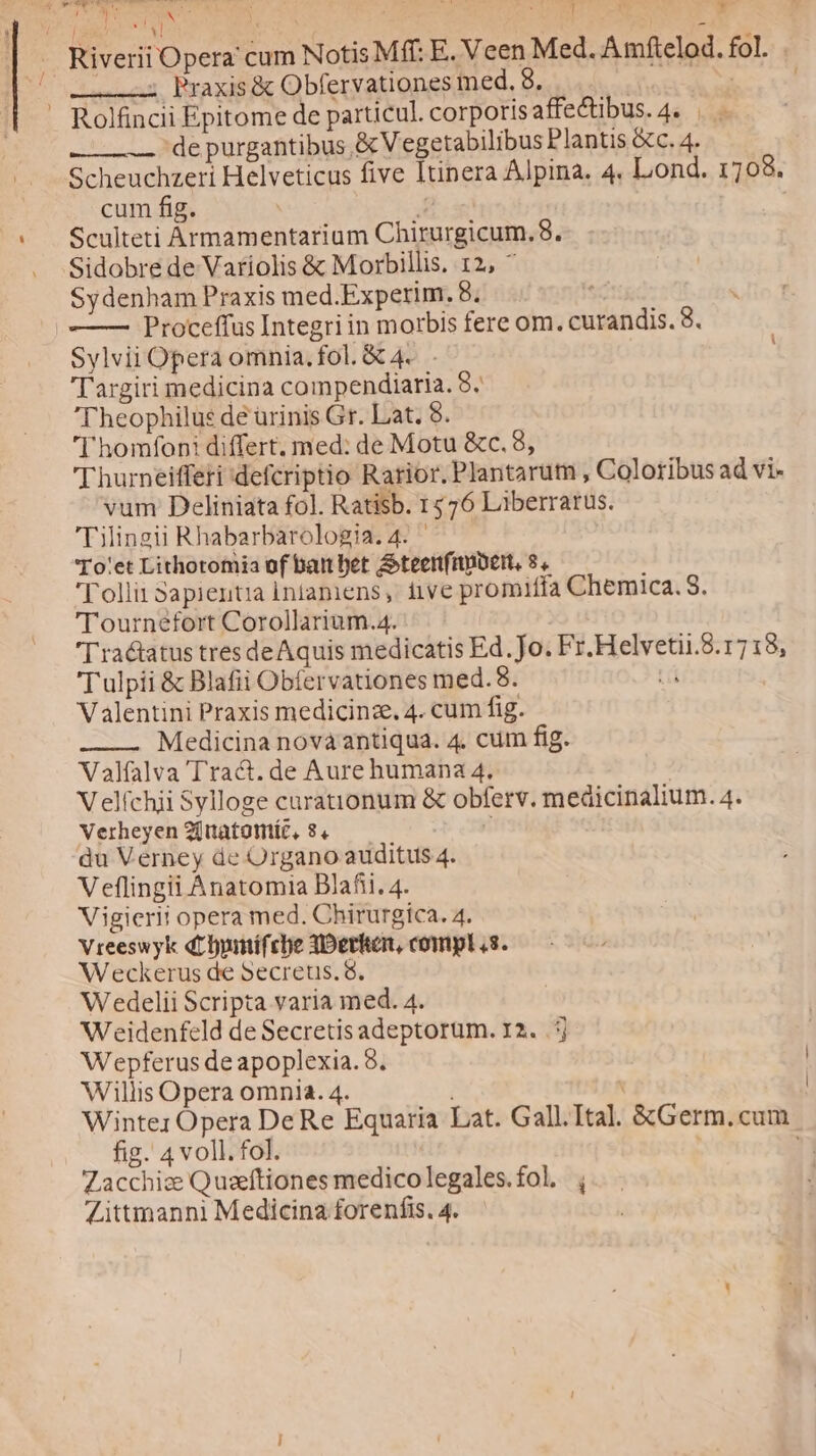 P ees T LR E de d d CEU dies Riverii Opera cum Notis Mff: E. Veen Med. Amftelod. fol. . (o2 Praxis &amp; Obfervationes med. 8. p — Rolfincii Epitome de particul. corporisaffe&amp;tibus.4. . de purgantibus &amp;V egetabilibus Plantis &amp;c. 4. Scheuchzeri Helveticus five Itinera Alpina. 4. Lond. 1708. cum fig. E Sculteti Àrmamentariam Chirurgicum.8. Sidobre de Variolis &amp; Morbillis. 12, ^ Sydenham Praxis med.Experim. 8. | | Proceffus Integri in morbis fere om. curandis. 8. Sylvii Opera omnia. fol. &amp; 4... T argiri medicina compendiaria. 8. Theophilus de urinis Gr. Lat. 8. ' homfoni differt. med: de Motu &amp;c. 8, 'Thurneifferi defcriptio Rarior. Plantarum , Coloribus ad vi- vum Deliniata fol. Ratisb. 1576 Liberrarus. 'Diingii Rhabarbarologia.4. 'To'et Lithotomia of bainbet &amp;teettfiubeit, 8. ] 'l'ollit 3apientia intaniens, iive promiffa Chemica. S. 'l'ournefort Corollarium.4. D ra&amp;tatus tres deAquis medicatis Ed. Jo. Fr.Helvetii.8.1718, Tulpii &amp; Blafii Obfervationes med.8. Lá Valentini Praxis medicinze. 4. cum fig. -———. Medicina novaantiqua. 4. cum fig. Valfalva Tra&amp;. de Aure humana 4. Velíchii Sylloge curationum &amp; obferv. medicinalium. 4. Verheyen 20tatomíc, 8.4 du Verney de Organo auditus 4. Veflingii Anatomia Blafii. 4. Vigierii opera med. Chirurgica. 4. Vreeswyk dtbyumífcbe 3Dethken, compl «s. Weeckerus de Secreus. 8. Wedelii Scripta varia med. 4. Weidenfeld de Secretis adeptorum. 12. .j Wepferus de apoplexia. 8. ! Willis Opera omnia. 4. : Winter Opera De Re Equaria Lat. Gall.Ital. &amp;Germ.cum fig. 4 voll. fol. ni Zacchize Quseftiones medicolegales.fol, , Zittmanni Medicina forenfis. 4.