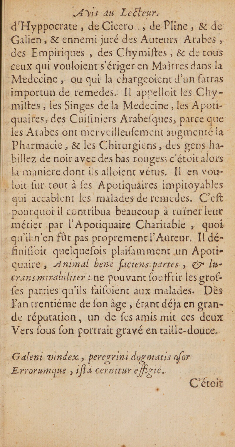 | oi at THE | raser: de Cicero.., de Pline, &amp; de: -Galien, &amp; ennerui juré des as Arabes , - des Empiriques , des Chymiltes , &amp; de tous ceux qui vouloient s'ériger en Maitres dans la Medecine ; ou qui la chargeoïent d’un fatras peporn de remedes. [Il appelloit les Chy- . miftes, les Singes dela Medecine, les Apoti- quaites, des Cuifiniers Arabefques, parce que les Arabes ont merveilleufement augmenté la - Pharmacie, &amp; les Chirurgiens , des gens ha- billez de noir avec des bas rOUESS € ’étoitalors la maniere dont ils alloient vétus. Il en vou- : Loic fur tout à fes Aporiquaires impitoyables - qui accablent les malades de remedes. C'eft poarquor il | contribua beaucoup à ruiner leur métier pat l'Aporiquaire Charitable , quoi qu'ikn’en fût pas proprement l'Aureur. Il dé- fini Hoic quelquefois plaifamment un Apoti- .quairé, Animal bene faciens. partes » € lsg= cransmirabiliter : ne pouvant fouffrir les grof- fes parties qu'ils faifoient aux malades. Dès _ Fan trentiéme de fon âge, étant déja engran= _de réputation, un de fes amis mit ces deux Vers {ous fon portrait gravé en taille- douce. _Galem vindex , pereorini dog matis ofor. \ ÆErr OFHMQUE » 1fF4 CerritUY efioie. C'étoit