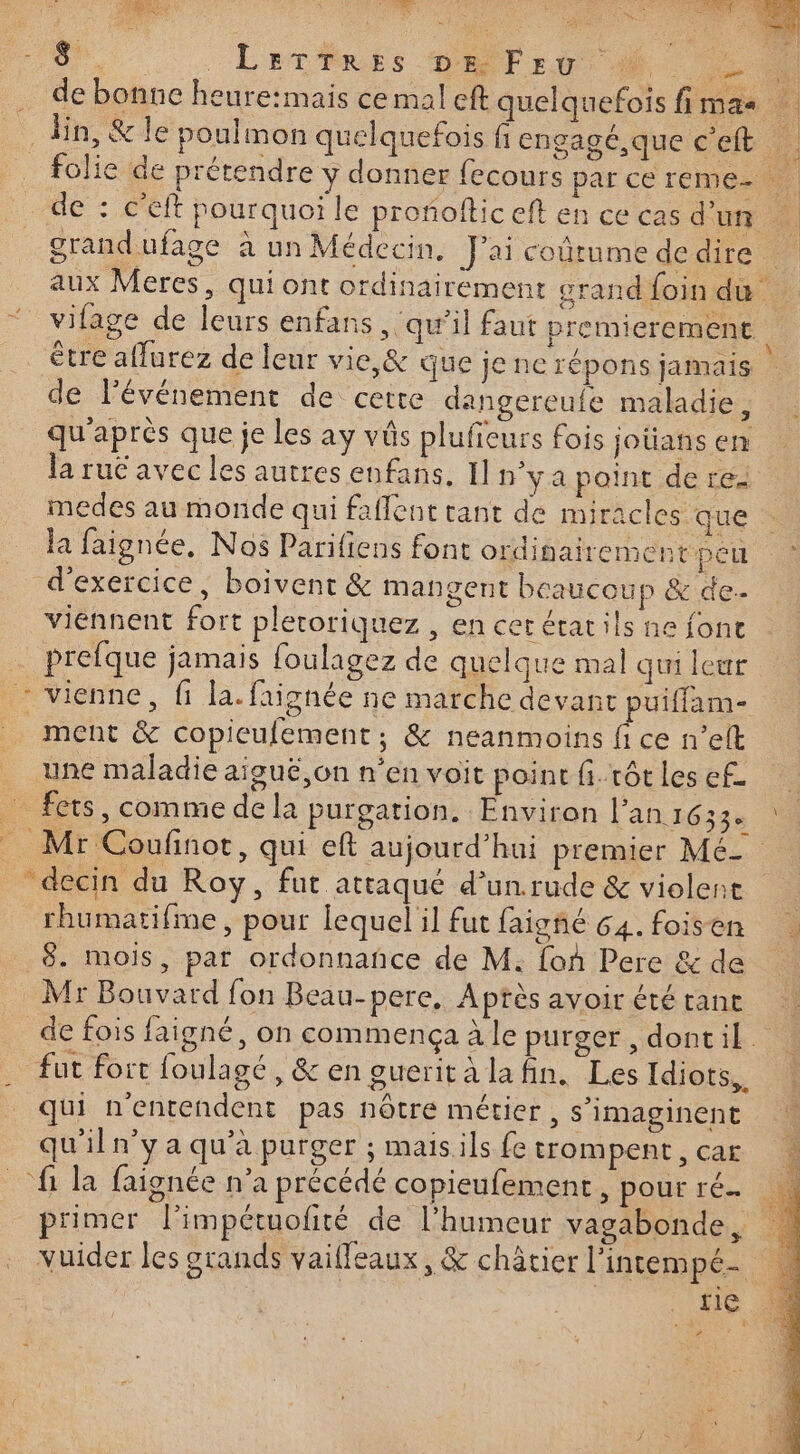 TRES) à 1 PRTUNS E me 24 Du . : LÉCPRES DATE où de bonne heure:mais ce mal eft quelquefois fimas ln, &amp; le poulmon quelquefois fiengagé,que c’eft _ folie de prétendre y donner fecours par ce reme- de : c’eft pourquoi le proñoltic eft en ce cas d'un grandufage à un Médecin. J'ai coûtumededire aux Meres, qui ont ordinairement grand foin du vilage de leurs enfans , qu’il faut premierement être aflurez de leur vie, &amp; que je ne répons jamais | de lévénement de cette dangereufe maladie , qu'après que je Les ay vôs plufieurs fois jotians en la rué avec les autres enfans, I] n°ya point de re medes au monde qui faflent tant de miracles que la faignée, Nos Parifiens font ordinairement peu d'exercice, boivent &amp; mangent beaucoup &amp; de. viennent fort plecoriquez , en cerétatils ne fonc prefque jamais foulagez de quelque mal qui leur : vienne, fi la. faignée ne marche devant puiffam- ment &amp; copieufement; &amp; neanmoins fi ce n’elt une maladie aiguë on n’en voit point fi.rôtlesef. … fers, comme dela purgarion. Environ l'an: 633% 4 Mr Coufinor, qui eft aujourd’hui premier Mé- decin du Roy, fut attaqué d’un.rude &amp; violent rhumatifme, pour lequel il fut faigñé 64. foisen 8. mois, par ordonnance de M. foù Pere &amp; de Mr Bouvard fon Beau-pere, Aptès avoir été tant de fois faigné, on commença à le purger , dontil . fur fort foulagé, &amp; en gueritalafin. Les Idiots,. qui n'entendent pas nôtre métier, s’imaginent qu'iln’y a qu’à purger ; maisils fe trompEnt,CAE À fi la faignée n’a précédé copieufement, pourré. primer l’impétuolité de l’humeur vagabonde, vuider les grands vaifleaux, &amp; châtier l'intempé- 4 L'ne . b #