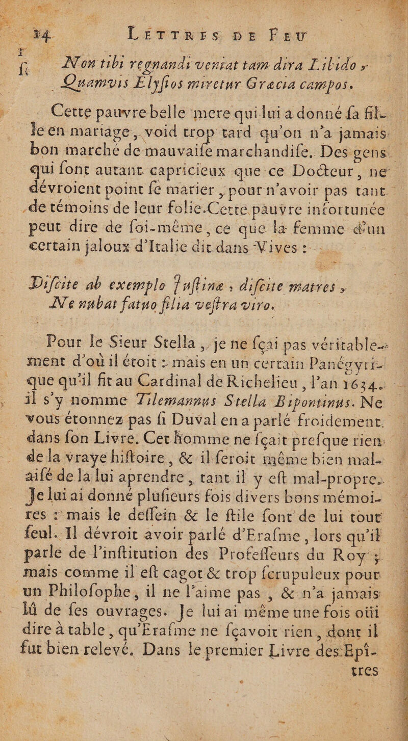 LETTRES DE Fev _… Cette pauvrebelle mere quilui a donné fa fit le en mariage, void trop tard qu'on n’a jamais. bon marché de mauvaife marchandife, Des gens. qui font autant capricieux que ce Docteur, ne. dévroient point fe marier , pour n'avoir pas tant. -de témoins de leur folie.Cetre pauvre infortunée peut dire de foi-même ce que là femme é'un certain jaloux d'Italie dit dans Vives : : = Difcite ab exemplo ufline, difeire matres , Ne nnbar fatuo filia veffra ir. AitE Pour le Sieur Stella ,, je ne fçai pas véritable ment d’où il écoit : mais en un certain Panéovri- … que qu'il fitau Cardinal de Richelieu, Pan 1634 . il sy nomme Tilemannus Stella Bipontinus. Ne vous étonnez pas fi Duvalena parlé freidement. dans fon Livre. Cet fomme ne fçait prefque rien: de la vraye hiffoire, &amp; il feroit même bien mal. aifé de la lui aprendre , tant il y eft mal-propre.. Je lui ai donné plufieurs fois divers bons mémoi. res : mais le deflein &amp; le ftile font de luitour … feul. T1 dévroit avoir parlé d'Erafme, lors qu’il parle de l’inftitution des Profeffeurs du Roy ; maïs comme il eft cagot &amp; trop ferupuleux pour. un Philofophe, il ne l’aime pas , &amp; n’a jamais 1ù de fes ouvrages. Je luiai même une fois oùi direàtable, qu'Erafme ne fçavoitrien, donril « fut bien relevé. Dans le premier Livre deshpi: 4 tres ( L2