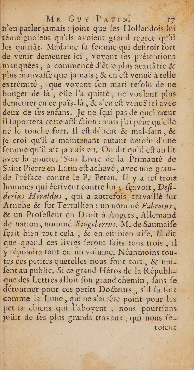 n'en parler jamais : joint que les Hollandois lui # témoignoient qu  avoient grand regret qu gt. les quittât. Madame fa femine qui deu fort manquées , a net d’être plus acariatre &amp; bouger de Hs elle l’a quitté , ne voulant plus hommes qui écrivent contre lui ; fçavoit, Defi- derius Heraldns ; qui a autrefois travaillé fur Arnobe &amp; fur RAT : un nommé Fabrotus , &amp; un Profefleur en Droit à Angers, Allemand de nation, nommé. Saber M. de Saumaife fçait Étant cela , &amp; en eft-bien aife. H dit que quand ces livres feront fairs tous trois, il Y répondra tout en un volume. Néanmoins tot | que des Lettres aloit fon grand chemin, fans {e. détourner pour ces petits Doéteurs , s + faifoit comme la Lune, quine s'arrête point pour les petits chiens qui Paboyent ; fous pourrions joüir de fes plus grands travaux , qui nous fe- rotent