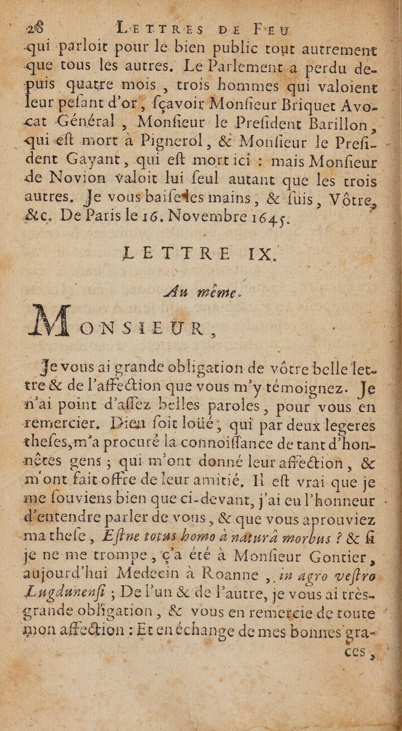 Œ M a cs 6e: “LETTRES pe FE ‘à - 0 _-qui parloit pour lé bien public tout autrement _ que tous lés autres. Le Parlement a perdu de- puis quatre mois , trois hommes qui valoient ic d'or, fçavoir Monfieur Briquet Avo- _ çat Général, Monfieur le Prefdent Barillon | qui eft mort à Pignerol, &amp; Monlieur le Prefi- -… dent Gayant, qui eft mortici : mais Monfieur î de Novion valoir lui feul autant que les trois autres. Je vous bailedes mains, &amp;'fuis, Vôtre, &amp;c. De Paris le r6. Novembre Pr api Ses dE) » LES S es LETTRE TX. nie Au même. | 74 Monsieur. re ‘1 Je vous ai ocrande obligation de vôtrebellelet. 4 tre &amp; de l'affection que vous m'y témoignez. Je à ai point d’affez belles paroles, pour vous en * remercier. Dien foit loüé, qui par deux legeres thefes,m’a procuré la connoïffance de tant d’hon- | nèces gens; qui m'ont donné leur affection ,&amp; à m'ont faitoffre de leur amitié, Il eft vrai que je. me fouviens bien que ci-devant, j'ai eu l'honneur : d'entendre parler de vons, &amp; que vous aprouviez mathele, Effne torus homo à nur morbus ? &amp; @ je ne me trompe, ç'a été à Monfieur Gontier, aujourd'hui Medecein à Roanne , :# agro veffro. Lugdunenfi ; De l'un &amp; de Pautre, je vous ai très. grande obligation , &amp; vous en remetcie de toute mon affection : Etenéchange de mes bonnes gra« : à 4 * 5 &lt; ù &lt;