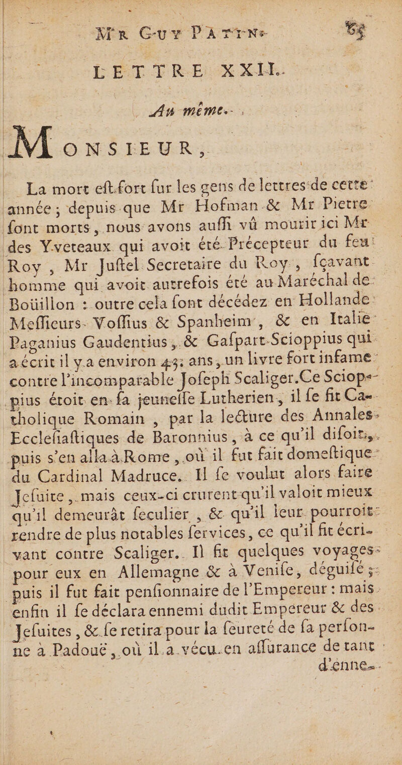 ls  x Fe ie Ae ÊE # il | LETTRE XXII. | RE _ AU MEME. M ONÉEFEUR La mort eft.fort fur les gens de lettres de cette ‘année ; depuis.que Mr Hofman.&amp; Mr Pierre font morts, nous avons auf vä mourir ici Mr des Yvereaux qui avoit été Précepteur du feu: Roy , Mr Juftel Secretaire du Roy, fcavant homme qui avoit autrefois été au Maréchal de: Boüillon : outre cela font décédez en Hollande: Mefficurs. Voflius &amp; Spanheim, &amp; en Italie Paganius Gaudentius, &amp; GafpartScioppius qui. a écrit il ya environ 43: ans, un livre fortinfame contre l’incomparable Jofeph Scaliger.Ce Sciop«- pius éroit. en. fa jeunelle Lutherien, il fe fit Ca. tholique Romain , par la lecture des Annales Ecclefaftiques de Baronnius, à ce qu’il difoit,. puis s’en alaàRome, où il fut fait domeftique du Cardinal Madruce. Il fe voulut alors faire efuite ,. mais ceux-ci crurentqu'il valoir mieux qu'il demeurât feculier , &amp; qu'il leur: pourroit: rendre de plus notables fervices, ce qu'il fit écri- vant contre Scaliger.. I] fit quelques voyages: pour eux en Allemagne &amp; à Venife, déguilé ;: puis il fut fair penfionnaire de l'Empereur : mais. enfin il fe déclara ennemi dudit Empereur &amp; des Jefuites , &amp;.fe retira pour la feureté de fa perfon- ne à Padouë , où il.a vécu.en affurance de tant : d'enne….