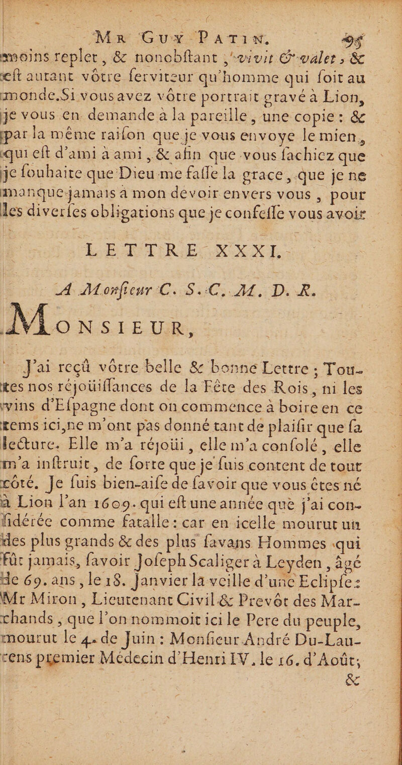 re. Ron | : NE GOUT ATINS # smeoins repler, &amp; noncbftant aies Gualer, &amp; eft aurant vôtre ferviteur qu'homme qui foit au mmonde.Sivousavez vôtre portrait gravé à Lion, je vous en demande à la pareille ; une copie: &amp; par la même raifon que.je vous envoye le mien, qui eft d'ami à ami, &amp; afin que vous fachiez que je fouhaite que Dieu me fafle la grace, que jene ananñquejamais à mon devoir envers vous , pour les diverles obligations que je confefle vous avoir æ LE V2 LÉ ATIRES COX XI: LL Monteur LS UC A DR, Lo xs 1e 1 er : J'ai reçû vorre belle &amp; bonne Lettre : Tou tes nos réjoüifflances de la Fête des Rois, ni les ins d'Efpagne dont on commence à boireen ce kems ici,ne m'ont pas donné tant de plaifr que fa lecture. Elle m'a réjoüi, elle m'a confolé, elle m'a inftruit, de forte que je fuis content de tout côté, Je fuis bien-aife de favoir que vous êtes né à Lion l’an 1609. qui eftuneannée que j'ai con- lidérée comme faralle: car en icelle mourut un des plus grands &amp; des plus favans Hommes qui Für jamais, favoir Jofeph Scaliger à Leyden , âgé de 69. ans, le 18. Janvier la veille d’une Eclip{e: Mr Miron, Lieutenant Civil&amp; Prevét des Mar- chands ; que l’on nommoit ici le Pere du peuple, mourut le 4. de Juin: Monfieur André Du-Lau- cens p£emier Médecin d'HenriIV, le 16. d’Août, &amp;