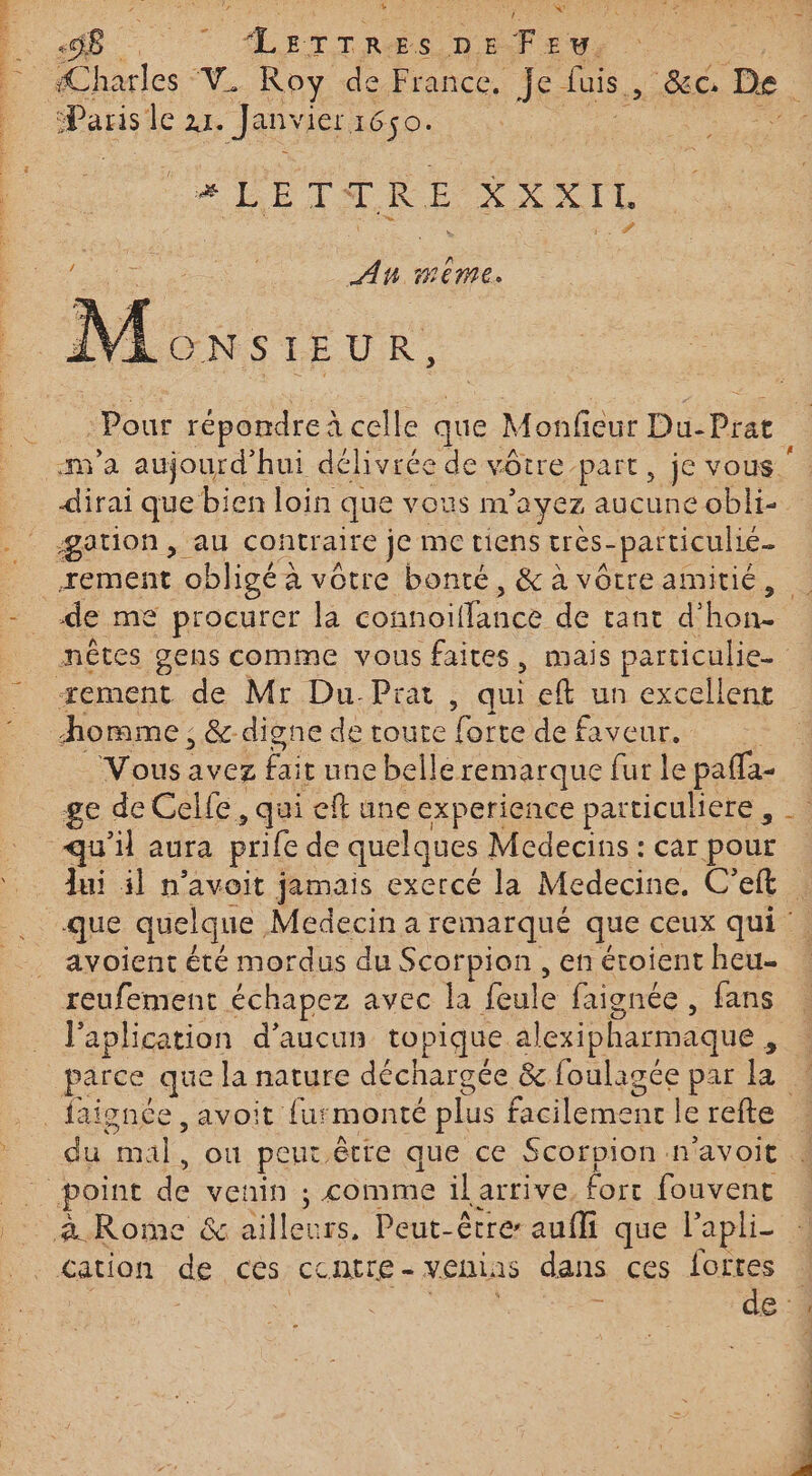 = : ; % æ 7 ALETTRES DSFEU, Pan le DS Jan ler 1650. * LETTRE XXXIL Ro AH MEME. GNSIEUR, va aujourd'hui délivrée de vôtre part, je vous. te que bien loin que vous m ayez aucune obli- gation, au contraire je me tiens très- paiticulié rement obligé 2 à vôtre bonté, &amp; à vôtre amitié, ment de Mr Du-Prat, qui eft un excellent homme ; &amp; digne de route forte de faveur. Vous avez fait une belle remarque fur le paffa- ge de Celle, qui eft une experience particuliere, avoient été mordus du Scorpion , en éroient heu- reufement échapez avec la feule faignée , fans l'aplication d’aucun topique alexipharm aque , 4 m A4 où peur, êtte que ce Scorpion n ‘avoit » à Rome &amp; ASIEC rs, Peut-êtrer aufli que lapli- cation de ces Centre - ven, 15 dans ces {oftes