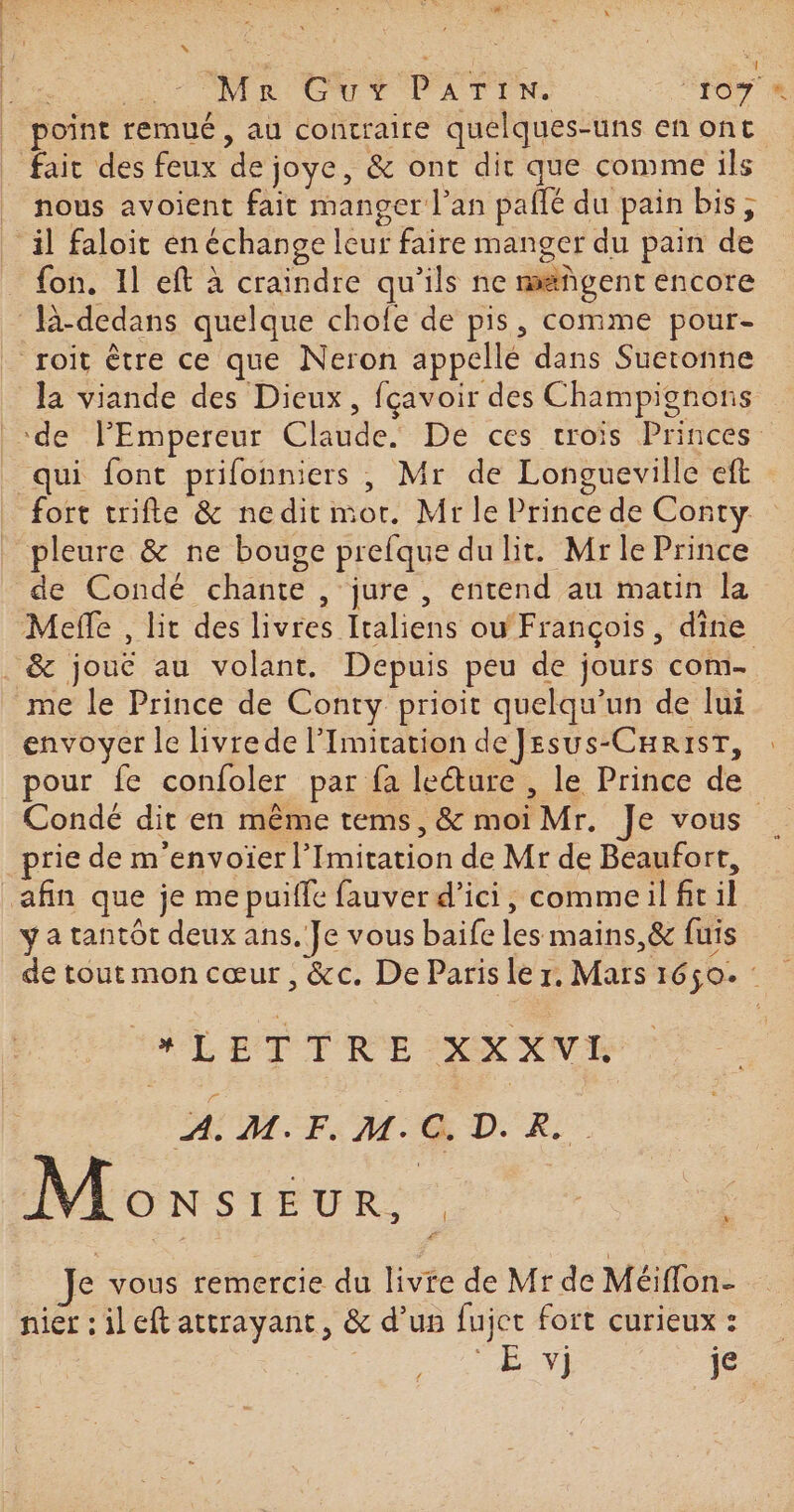 | | Mr Guy PATIN. for joint remué, au contraire quelques-uns en ont Li ct _ nous avoient fait manger l'an pañlé du pain bis, _äl faloit en échange leur faire manger du pain de fon. 11 eft à craindre qu’ils ne mañgent encore là-dedans quelque chofe de pis, comme pour- roit être ce que Neron appellé dans Sueronne la viande des Dieux, fçavoir des Champignons qui font prifonniers , Mr de Longueville eft fort trifte &amp; nedit mor. Mr le Prince de Conty pleure &amp; ne bouge prefque du lit. Mr le Prince de Condé chante , jure, entend au matin la Mefle , lit des livres Italiens ou François, dine me le Prince de Conty prioit quelqu'un de lui envoyer le livrede l’Imication de JEesus-CHrisT, pour fe confoler par fa leéture , le Prince de prie de m'envoïer l’Imitation de Mr de Beaufort, afin que je me puiffe fauver d'ici, commeil fit il y a tantôt deux ans. Je vous baife les mains,&amp; fuis 4 ET TRE XX XVI AM. FM QD. R Monsieur. | | ‘ Je vous remercie du livre de Mr de Méiflon- nier : il eft attrayant, &amp; d’un fujet fort curieux : US je