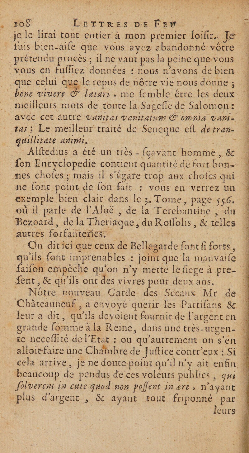 s 06 … Llrrvess pe Fe - 74 je le lirat tout entier à mon premier loifir.. Jé fuis bien-aife que vous ayez abandohné- vôtre ne AR \ # : - LS ëx, prétendu procès ; 1] ne vaut pas la peine quevous vous en fuffiez données : nous n'avons de bien _ que celui que le repos de nôtre vie nous donne ; ! _ bene viuere © lerarr , me femble être les deux % . meilleurs mots de toute la Sagefic de Salomon: « | AVEC CE AUTIC Vanitas vanitatus À OMNIA VAMI= tas; Le meilleur traité de Seneque eft detran-. « quillitate anim. | DE | Pr : Alftedius a été un très - fcavant homme, &amp; | . fon Encyclopedie contient quantité de foit bon 4 mes chofes ; mais il s’égare trop aux chofes qui ne font point de fon fait : vous en verrez un exemple bien clair dans le 3. Tome, page 556. 1 où il parle de l’Aloë , de Ja Térebantine , du : Bezoard, de la Theriaque, du Roffolis, &amp; telles autres. lorfañtemes.) à | On ditici que ceux de Bellegarde fontfiforts, © qu'ils font imprenables : joint que la mauvaife faifon empêche qu'on n’y merte leficge à pre- 4 ent, &amp; qu'ils ont des vivres pour deux ans. _ Nôtre nouveau Garde des Sceaux Mr de. Châteauneuf , a envoyé querir les Partifans 8 4 leur a dit, qu’ils devoient fournir de l’argenten 4 grande fomme à la Reine, dans une très-urgen- M te neceffité de l'Etat : ou qu'autrement on s’en « alloirfaire une Chambre de Juftice contr’eux : Si 4 cela arrive, je ne doute point qu’il n’y ait enfin 4 beaucoup de pendus de ces voleurs publics , qui | foluerent 15 cute quod non poflent in ere, n'ayant | plus d'argent , &amp; ayant tout friponné par 4 Fe | | | leurs 4