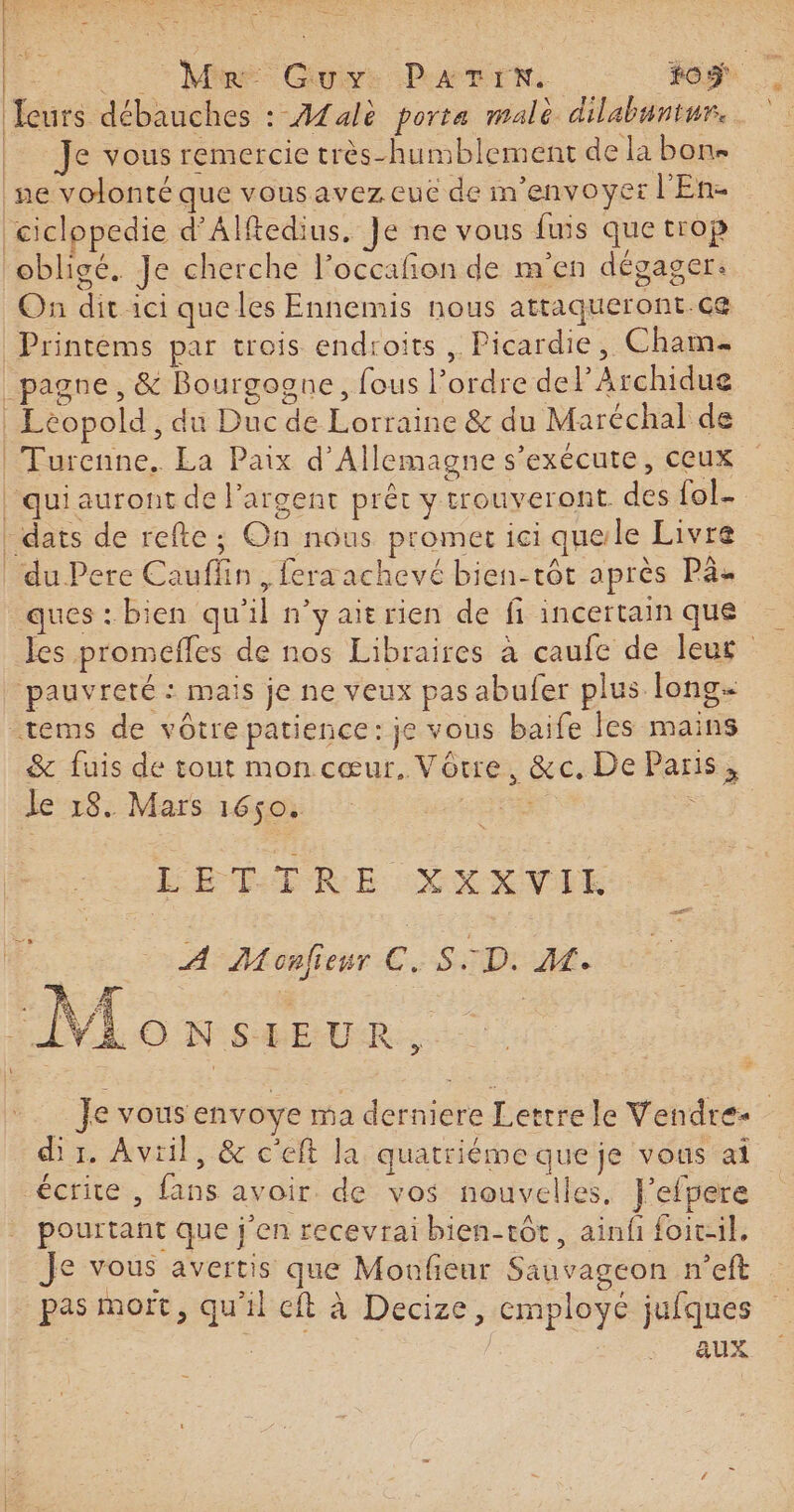 Ieurs débauches : Afalè porta malè dilabuntur. Je vous remercie très-humblement de la bon ne volonté que vousavez eue de m'envoyer l'En- Ù * : PAR a | ( | | | obligé. Je cherche l’occafñon de m'en dégager: On dit ici que les Ennemis nous attaqueront.ce Leopold, du Duc de Lorraine &amp; du Maréchal de Turenne. La Paix d'Allemagne s'exécute, ceux qui auront de l'argent prêt y trouveront des fol dats de refte; On nous promet ici quele Livre du Pere Cauflin, fera achevé bien-tôt après Pa ques : bien qu'il n’y aitrien de fi incertain que Jes promefles de nos Libraires à caufe de leur ‘pauvreté : mais je ne veux pas abufer plus long &amp; fuis de tout mon cœur, Vôrre, &amp;c. De Paris, Je 18. Mars 1650. Lise : L'ÉETIRE YXXVUE À Monfieur C. S.:D. A. Je vous envoye ma derniere Lerrrele Vendre. dir. Avril, &amp; c'eft la quatriéme que je vous ai écrite , fans avoir de vos nouvelles, J’efpere pourtant que j'en recevrai bien-tôt, ainfi foit-il, Je vous avertis que Monfieur Sauvageon n’eft pas mort, qu'il cft à Decize, employé jufques | aux