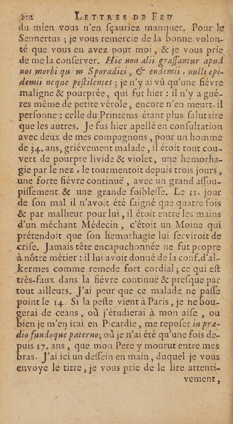 ME LerTrees pe Fev Sennertus ; ; je vous remercie de la bonne volon- res mème de petite vérole, Cncore n'en meutt- il de 34.ans, griévemen it malade té étoit tout cou- gie par le nez , le tourmentoit depuis trois jours une forte fiévre continué , avec un grand al fou. de fon mal il n'avoir été faigné que quatre fois &amp; par malheur pour Jui, il étoit encre les mains d'un méchant Médecin, c’étoit un Moine qui prérendoit que fon hemorhagie lui ferviroit de crife. Jamais tête encapuchonnée ne fut propre à nôtre mérier : il lui avoit donné de la conf.d’al. tout ailleurs. J'ai peur que ce malade ne paile pointle 14. Si la pelte vient à Paris , je ne bou- bien je m'en irai en Pi icardie , me repofer ; 1 pre- dio fundoque paterno; où je ai été qu'une fois de- bras. Jai un deffein en main, duquel je vous envoye le titre , je vous prie de le lire attenti- vement, A2