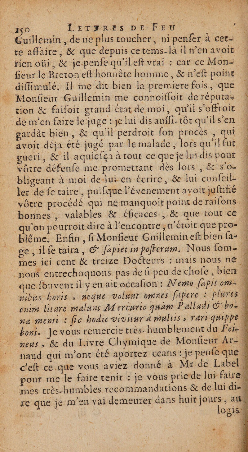 s Guillemin , de ne plus toucher, ni penfer à cer- TA te aMaire, &amp; que depuis cetems-la iln'enavoit fieur le Breton eft honnère homme, &amp; n'eft point Le tion &amp; faifoit grand état de moi, qu'ils’offroit | gardât bien, &amp; qu'il perdroit fon procès , qui avoit déja été jugé par le malade, lors qu'ilfut vôtre défenfe me promettant dès lors , &amp; so ler de fe taire, puifque l'évenementavoitjuftifé qu’on pourroit dire à l'encontre ;n'étoit quepro= \ blème. Enfin, fi Monfieur Guillemin eft bien fa- ge, ilfe taira, © Japietin pofferum. Nous fom- . que fouvenc il y en ait occalion : Memo fapitom= mbus boris , neque volunt omnes fäpere : plires enim litare malunt M ercurio quäm Palladi &amp; bo ne menti : fic hodie vivitur à mulris &gt; rar: qmippe. pour me le faire tenir : je vous prie-de lui faire mes très-humbles recommandations &amp; de Jui di- re que je m'en vai demeurer dans huit jours, au: es. logis: