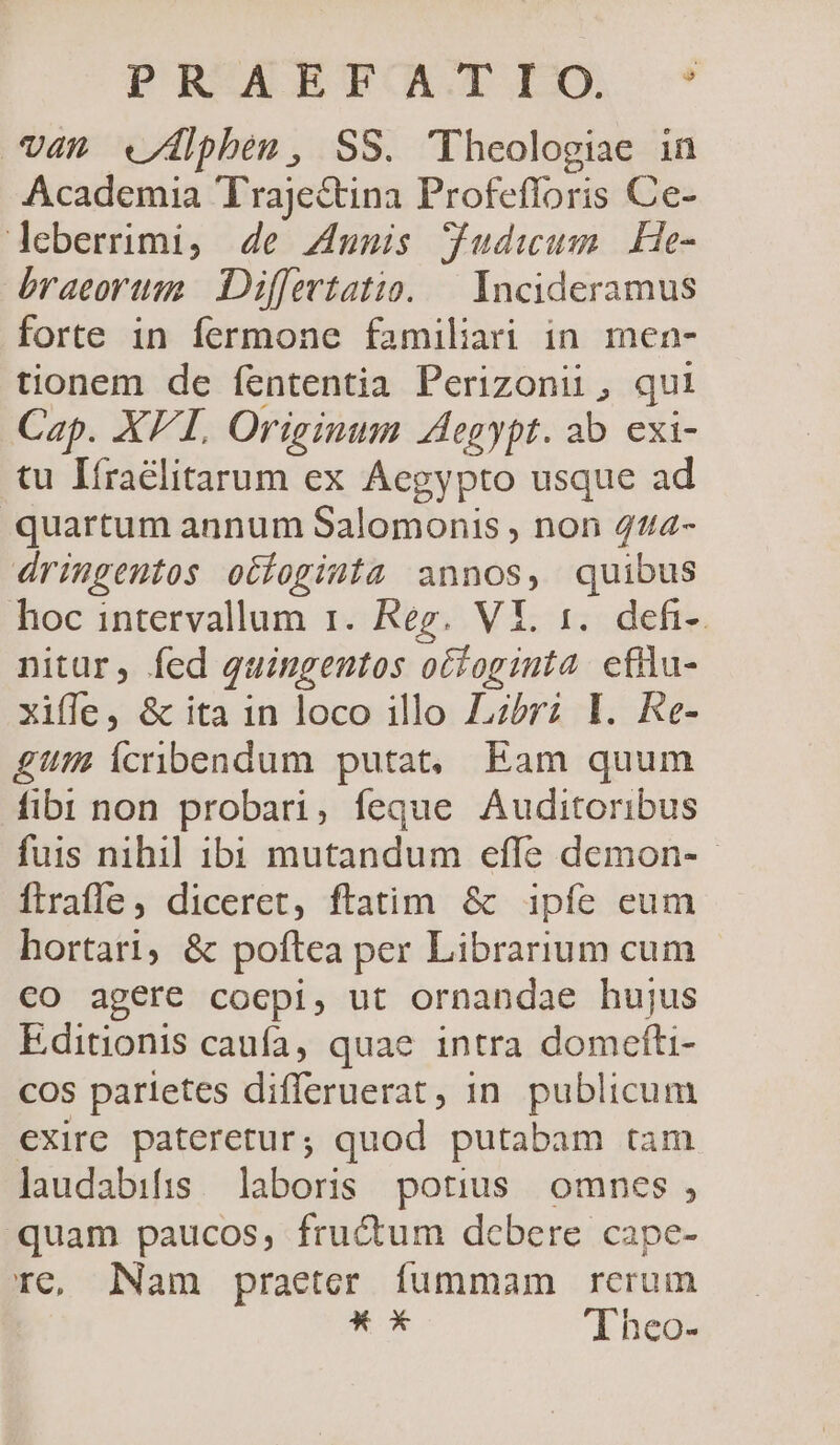 PRZCAROTOLTIXA -* V4n «/Álphen, SS. 'Theologiae in Academia Trajectina Profefloris Ce- leberrimi, 4e Zmunmis gudiwum He- braeortsi Differtatio. — Incideramus forte in fermone familiari in men- tionem de fententia Perizonii, qui Cap. XFL Originum Aegypt. ab exi- tu Iíraélitarum ex Aegypto usque ad quartum annum Salomonis , non 44/2- dringentos otfoginta annos, quibus hoc intervallum r. Reg. VI. 1. defi-. nitar, fed quingentos ocfoginta eflu- xiffe, &amp; ita 1n loco illo Lzbrz I. Re- gut Ícribendum putat, Eam quum fibi non probari, feque Auditoribus fuis nihil ibi mutandum effe demon-- ftrafle, diceret, ftatim &amp; ipfe eum hortari, &amp; poftea per Librarium cum €O agere coepi, ut ornandae hujus Editionis caufa, quae intra domefti- cos parietes difleruerat, in. publicum exire. pateretur; quod putabam tam laudabifis labors potius omnes, quam paucos, fructum debere cape- rc, Nam praeter fummam rerum * x Theo-