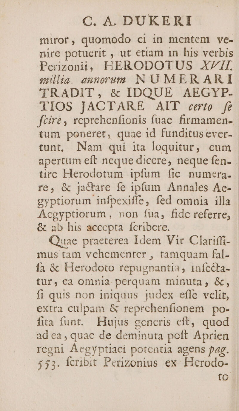 miror, quomodo ei in mentem ve- nire potuerit , ut etiam 1n his verbis Perizonii; BHERODOTUS XII. zsülia aunorum NUMER ARI TRADIT, &amp; IDQUE AEGYP- 1l1IOS JACTARE AIT certo fe fcire, xeprehenfionis fuae firmamen- tum poneret, quae id funditus ever- tunt, Nam qui ita loquitur, eum apertum eft neque dicere, neque fen- tire Herodotum ipfum fic numera. re, &amp; jactare fe ipfum Annales Ae- gyptiorum infpexiffe, fed omnia illa Acgyptiorum, non füa, fide referre, &amp; ab his accepta fcribere. Quae praeterea Idem Vir Clariffi- mus tam vehementer , tamquam fal- fa &amp; Herodoto repugnantia, 1nfecta- tur, ca omnia perquam minuta , &amp;, fi quis non iniquus judex efle vclit, extra culpam &amp; reprehenfionem po- fita funt. Hujus generis eft, quod adea; quae de deminuta poft Aprien regni Ácgyptiaci potentia agens fag. $33. Ícribit Perizonius ex Herodo- to