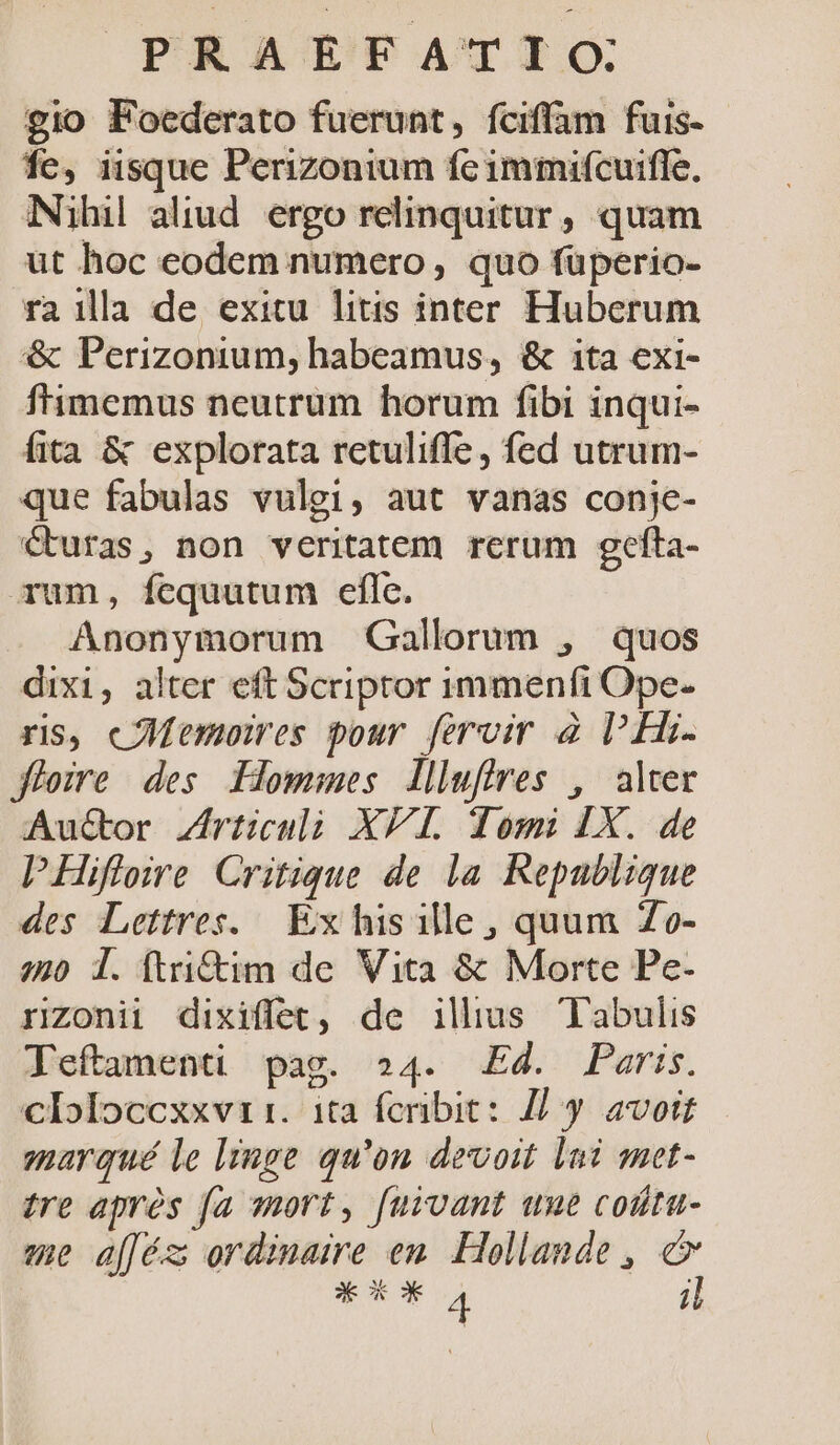 gio Foederato fuerunt, fciffam fuis- fe, iisque Perizonium fc immifcuirffe, Nihil aliud. ergo relinquitur , quam ut hoc eodem numero, quo füperio- ra ill de exitu litis inter Huberum &amp; Perizonium, habeamus, &amp; ita exi- f'imemus neutrum horum fibi inqui- fita &amp; explorata retuliffe, fed utrum- que fabulas vulgi, aut vanas conje- curas, non veritatem rerum gefta- Tum, fequutum eflc. Anonymorum Gallorum , quos dixi, alter eft Scriptor immenfi Ope- ris, cMemoires pour [ervir à l'Hi- jfiozre des Pommes lliuffres , alter Auctor Zrticulà XP. domi LX. de PHifloire Critique de la Repablique des Lettres. Ex his ille, quum Zo- 40 1l. (tri&amp;im de Vita &amp; Morte Pe- rzonii dixiffet, de illus Tabulis Teftamenti pag. 24. Ed. Paris. cloloccxxvi i. ita fcribit: J| y avoit marqué le linge qu'on devoit lai met- tre aprós fa wort, fuivant ume coüta- me afféz; ordinaire en. Hollande , e X xo 4 ;l