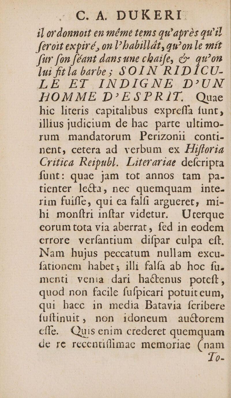 i] ordonnott eu méme tems qu'aprés qu'il feroit expiré , on l'babillt, qu?on le mit fw fon [éant dans une chaife, c qu'on lui fft la barbe; $01 N RIDICU- JEIBYI.IINDIGANE DZUN HOMME D^ESPRIT. Quae hic literis capitalibus expreffa funt, illius judicium de hac. parte. ultimo- rum mandatorum Perizonu conti- nent, cetera ad verbum ex ZZ/fforia Critica Reipubl. Literariae defcripta Ííunt: quae jam tot annos tam pa. tienter le&amp;ta, nec quemquam inte- rim fuifle, qui ea falfi argueret, mi- hi monítri inflar videtur. Uterque eorum tota via aberrat, fed in eodem errore veríantium difpar culpa cft. Nam hujus peccatum nullam excu- fationem habet; illi falfa ab hoc fu. menti venia dari hactenus potcft, quod non facile fufpicari potuit eum, qui baec in media Batavia fcribere fuftinuit, non 1doneum auctorem cfle. Quis enim crederet quemquam de re reccnü(limae memoriae. (nam 10-