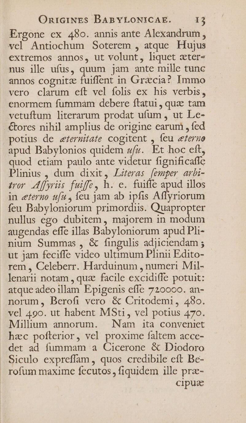 Ergone ex 480. annis ante Alexandrum, vel Antiochum Soterem , atque Hujus extremos annos, ut volunt, liquet xter- nus ille ufus, quum jam ante mille tunc annos cognitz fuiflent in Gracia? Immo vero clarum eft vel folis ex his verbis, enormem fummam debere ftatui , quae tam vetuftum literarum prodat ufum , ut Le- .€&amp;ores nihil amplius de origine earum , fed potius de zermitate cogitent , feu «eeruo apud Babylonios quidem z/z. Et hoc eft, quod etiam paulo ante videtur fignificafle Plinius , dum dixit, Lzeras [emper arbi- ior A[yrüs fuife, h. e. fuiffe apud 1llos in eferuo ufu , íeu jam ab ipfis Affyriorum feu Babyloniorum primordiis. Quapropter nullus ego dubitem, majorem in modum augendas effe illas Babyloniorum apud Pli- nium Summas , &amp; fingulis adjiciendam ; ut jam feciffe video ultimum Plinii Edito- - rem , Celeberr. Harduinum , numeri Mil- lenarii notam , quz facile excidiffe potuit: atque adeo illam E;pigenis effe 720000. an- norum, Berofi vero &amp; Critodemi, 4980. vel 490. ut habent MSti, vel potius 470. Millium annorum. — Nam ita conveniet hzc pofíterior, vel proxime faltem acce- det ad fummam a Cicerone &amp; Diodoro Siculo expreffam , quos credibile eft Be- rofum maxime fecutos , fiquidem ille pra- cipuz