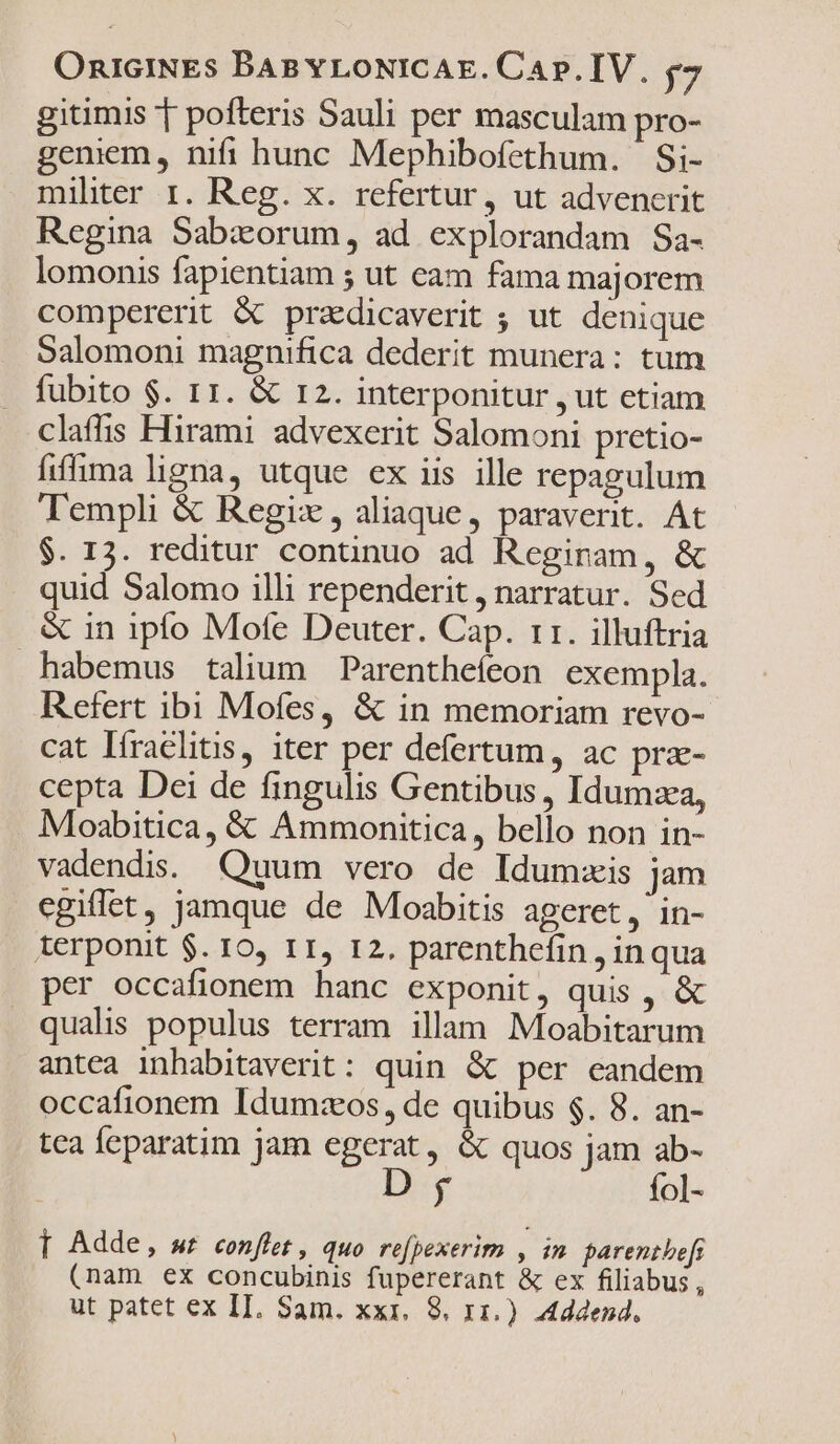 gitimis T pofteris Sauli per masculam pro- geniem, nifi hunc Mephibofethum. Si- mihter r. Reg. x. refertur, ut advenerit Regina Sabxorum, ad explorandam Sa- lomonis fapientiam ; ut eam fama majorem compererit &amp; przdicaverit ; ut denique Salomoni magnifica dederit munera: tum fubito $. 11. &amp; r2. interponitur , ut etiam clafhis Hirami advexerit Salomoni pretio- fiffima ligna, utque ex iis ille repagulum Templi &amp; Regix, aliaque, paraverit. At $. 13. reditur continuo ad Reginam, &amp; quid Salomo illi rependerit , narratur. Sed &amp; in ipfo Mote Deuter. Cap. rr. illuftria habemus talium Parenthefeon exempla. Refert ibi Mofes, &amp; in memoriam revo- cat Ifraelitis, iter per defertum, ac prz- cepta Dei de fingulis Gentibus , Idumza, Moabitica, &amp; Ammonitica, bello non in- vadendis. Quum vero de Idum:is jam egiflet, jamque de Moabitis ageret, in- terponit $. 10, 11, 12. parenthefin , inqua per occafionem hanc exponit, quis , &amp; qualis populus terram illam Moabitarum antea inhabitaverit: quin &amp; per eandem occafionem Idumzeos, de quibus $. 8. an- tca feparatim jam egerat, &amp; quos jam ab- D fol- T Adde, wr conffet , quo re[pexerim , in parentbefs (nam ex concubinis fupererant &amp; ex filiabus,