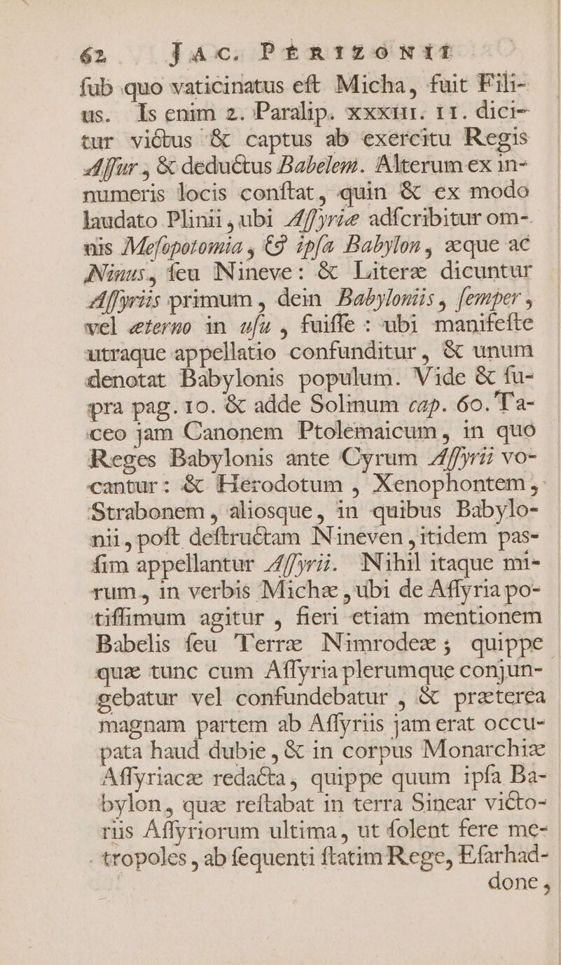 fub quo vaticinatus eft Micha, fuit Fili- us. ls enim 2. Paralip. xxxin. t1. dici- tur viótus '&amp; captus ab exercitu Regis lur , &amp; deductus Babelem. Alterum ex in- numeris locis conftat, quin &amp; ex modo laudato Plinii , ubi /f/jrie adífcribitur om- uis 7Me[opotomia , €9 zpfa Babylon, seque ac ANüuus, feu Nüneve: &amp; Laterz dicuntur ZAf[yris primum , dein. Babylonis , [emper , vel efermo in wíz , fuiffe : ubi manifefte utraque appellatio confunditur, &amp; unum denotat Babylonis populum. Vide &amp; fu- pra pag. 10. &amp; adde Solmum cap. 6o. 'T'a- ceo jam Canonem Ptolemaicum , in quo Reges Babylonis ante Cyrum 7f/yrii vo- cantur: &amp; Herodotum , Xenophontem, Strabonem, aliosque, in quibus Babylo- nii, poft deftructam Nineven , itidem pas- fim appellantur Z/jrii. Nihilitaque mi- - rum, in verbis Micha ,ubi de Affyria po- tiffimum agitur , fieri etiam mentionem Babelis feu. Terre. IN1mrodex ; quippe qua tunc cum Affyria plerumque conjun- gebatur vel confundebatur , &amp; praterea magnam partem ab Affyriis jam erat occu- pata haud dubie, &amp; in corpus Monarchiz Affyriacz redacta, quippe quum ipfa Ba- bylon, quz reftabat in terra Sinear victo- riis Affyriorum ultima, ut folent fere me- -'tropoles , ab fequenti ftatim Rege, Efarhad- | done,