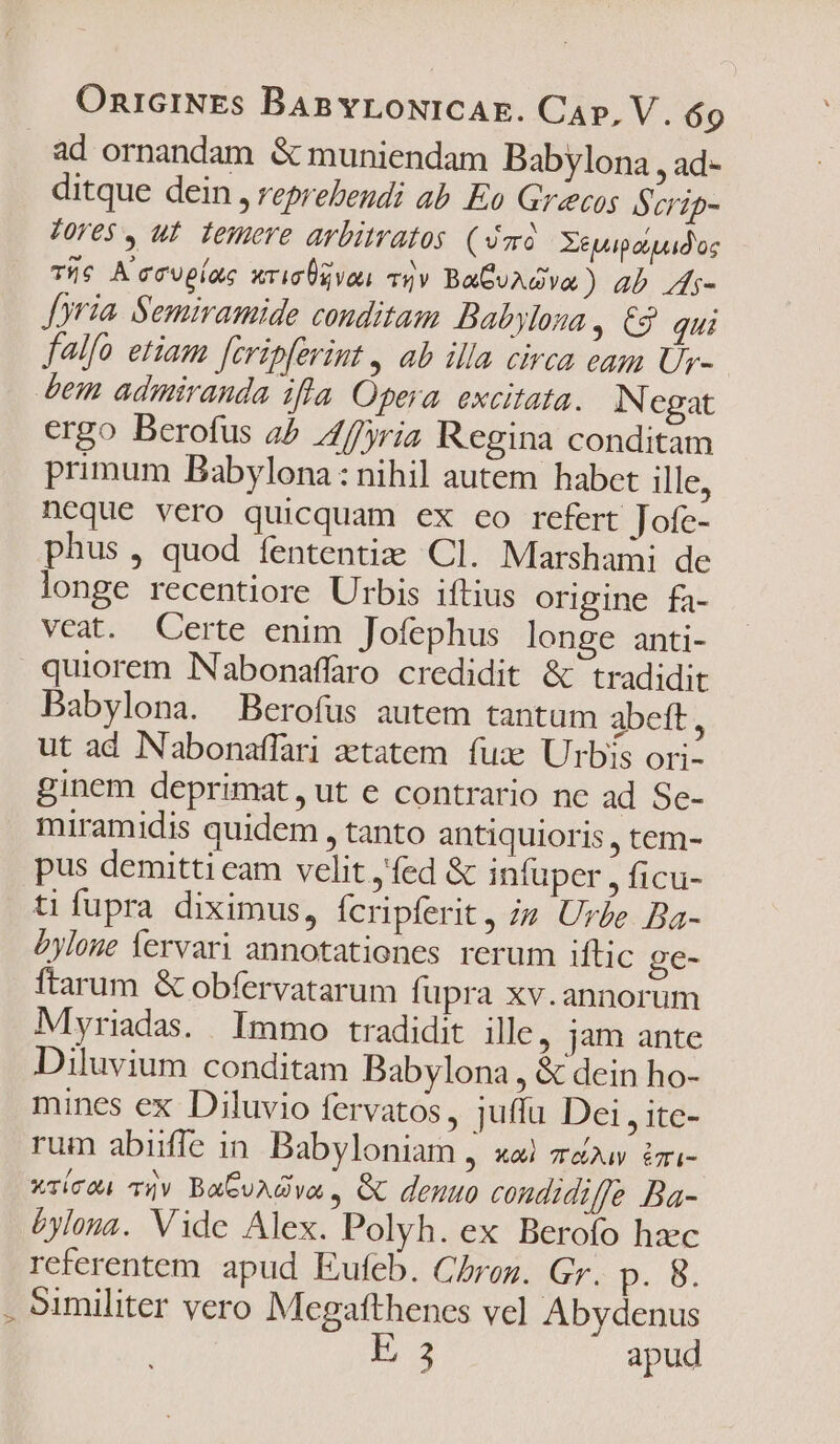 ad ornandam &amp; muniendam Babylona , ad- ditque dein , reprebendi ab. Eo Grecos Serip- Tres , ut femore arbimatos (imd. Xeyapdipadus The A'ccupiae wrigÜgvou yv BaGvAGva) ab /i- Joria. Semiramide conditam Babylona ; C$ qui falfo etiam [cripferint , ab illa circa eam U- dem admiranda ifla Opera excitata. N egat ergo Berofus 4^ 4//yria Regina conditam primum Babylona : nihil autem habet ille; neque vero quicquam ex co refert Jofe- phus , quod fententizm Cl. Marshami de longe recentiore Urbis iftius origine fa- veat. Certe enim Jofephus longe anti- quiorem Nabonaffaro credidit &amp; tradidit Babylona. Berofüs autem tantum abeft, ut ad Nabonaffari zetatem. fux Urbis ori- ginem deprimat, ut e contrario ne ad Se- miramidis quidem , tanto antiquioris , tem- pus demitti eam velit ,fed &amp; infuper , ficu- tifupra diximus, fcripferit, ;z Urbe Ba- £yloge lervari annotationes rerum iftic ge- ftarum &amp; obfervatarum fupra xv.annorum Myriadas. Immo tradidit ille, jam ante Diluvium conditam Babylona, &amp; dein ho- mines ex Diluvio fervatos, juffu Dei , ite- rum abiiffe in. Babyloniam , «a zeuv izi- wrícon iv BaGuAGva , &amp; denuo condidiffe Ba- &amp;ylona. Vide Alex. Polyh. ex Berofo hzc referentem apud Eufeb. Chroz. Gy. p. B. . Similiter vero Megafthenes vel Abydenus E 3 apud