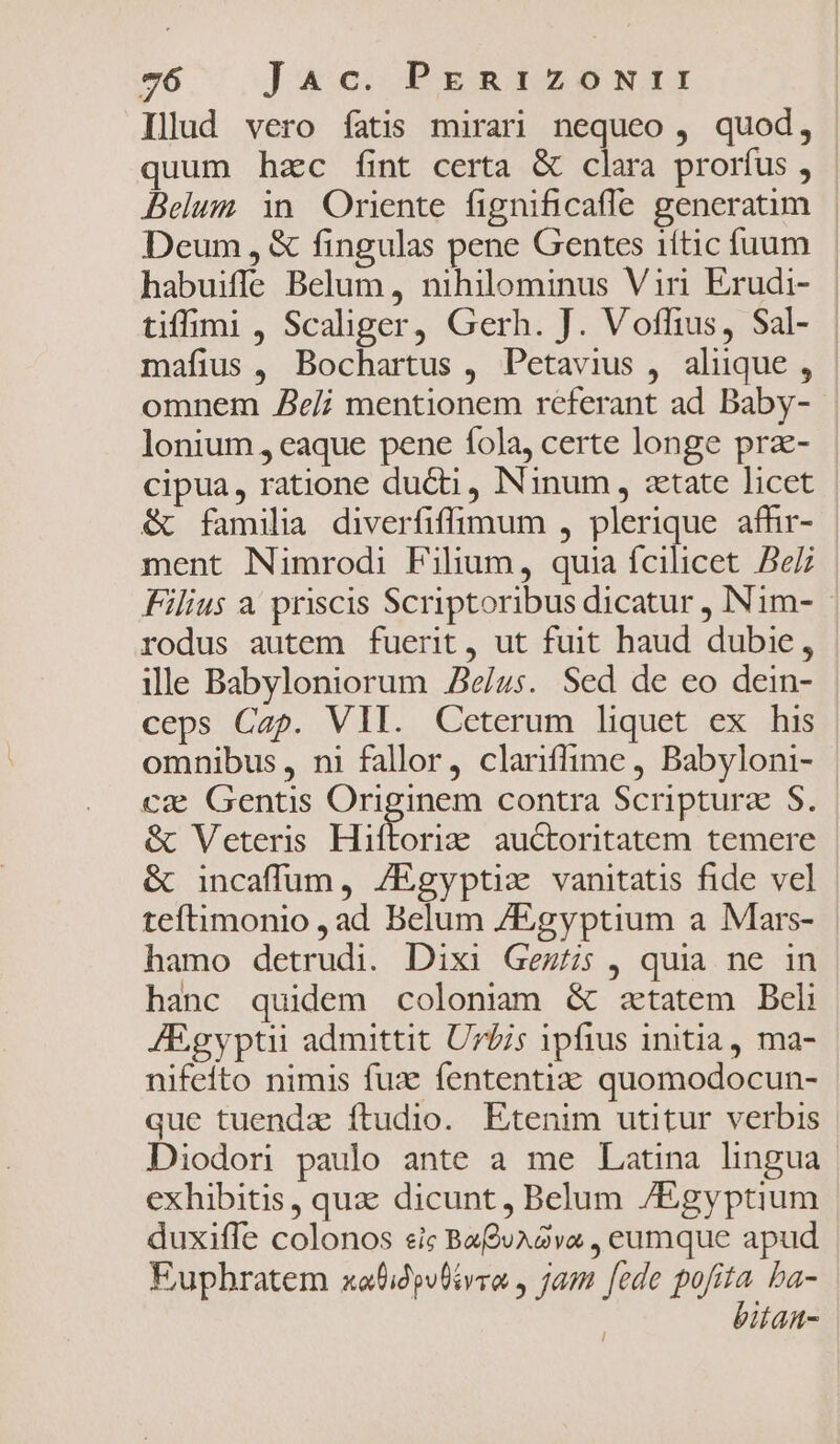 Illud vero fatis mirari nequeo, quod, | quum hzc fint certa &amp; clara prorfus , | Belum in Oriente fignificafle generaum - Deum, &amp; fingulas pene Gentes iftic fuum habuiffe Belum , nihilominus Viri Erudi- | tiffimi , Scaliger, Gerh. J. Vofhius, Sal- mafius , Bochartus , Petavius , aliique , omnem Ze/i mentionem referant ad Baby- lonium, eaque pene fola, certe longe prz- cipua, ratione du&amp;ti , Ninum, «etate licet &amp; familia diverfiffimum , plerique afhr- ment Nimrodi Filium, quia fcilicet Bez Filius a priscis Scriptoribus dicatur , INim- rodus autem fuerit, ut fuit haud dubie, ille Babyloniorum Ze/us. Sed de eo dein- ceps Cap. VII. Ceterum liquet ex his omnibus, ni fallor, clariffime , Babyloni- ca Gentis S dnm contra Scripturz S. &amp; Veteris Hiftoria auctoritatem temere &amp; incaffüum, /Egyptiz vanitatis fide vel teftimonio , ad Belum /Egyptium a Mars- hamo detrudi. Dixi Gez/s , quia ne in hanc quidem coloniam &amp; ztatem Beli JEgyptii admittit Uzzis ipfius initia, ma- nifeito nimis fux fententia quomodocun- que tuendz ítudio. Etenim utitur verbis Diodori paulo ante a me Latina lingua exhibitis , qua dicunt, Belum /Egyptium duxifle colonos sic Baf9juAava , eumque apud Eupbratem xofidpvlivro , jam [ede e ba- itan-