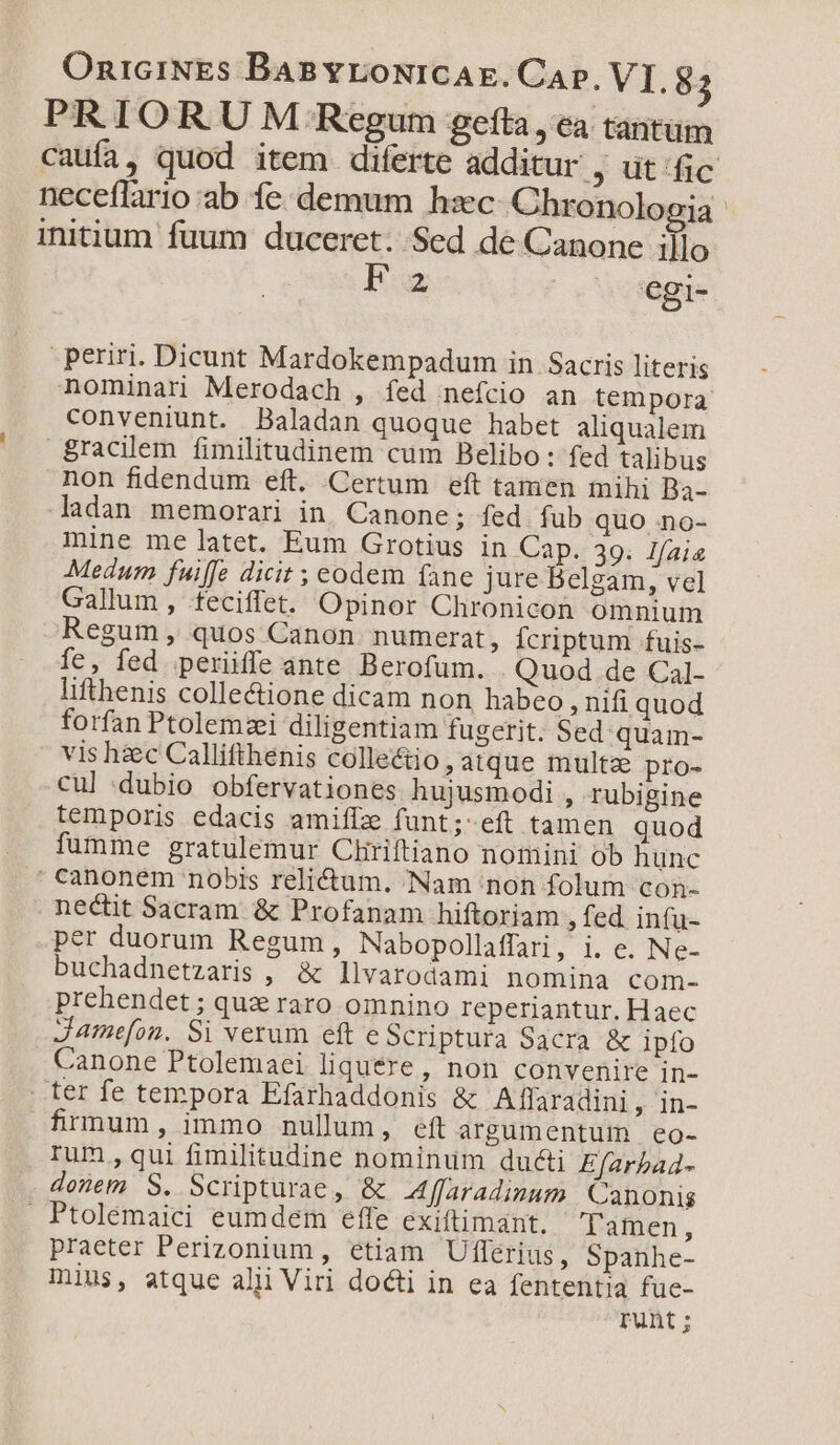 PRIORU M Regum gefta ,ca tantüm caufa, quod item diferte additur , ut fic neceflario ab íe demum hzc Chronologia | initium fuum duceret. Sed de Canone ilo Bam egi- -periri. Dicunt Mardokempadum in Sacris literis nominari Merodach , fed nefcio an tempora conveniunt. Baladan quoque habet aliqualem gracillem fimilitudinem cum Belibo: fed talibus non fidendum eft. Certum eft tamen mihi Ba- ladan memorari in, Canone; fed. fub quo no- mine me latet. Eum Grotius in Cap. 39. Ifaia Medum fuiffe dicit ; eodem fane jure Belgam, vel Gallum, feciffet. Opinor Chronicon omnium Regum, quos Canon numerat, fcriptum fuis- fe, fed periiffe ante Berofum. Quod de Cal- lifthenis collectione dicam non habeo , nifi quod forfan Ptolemzi diligentiam fugerit. Sed. quam- vis h&amp;c Callifthenis collectio, atque multz pro- cul :dubio obfervationes hujusmodi , rubigine temporis edacis amiffze funt; eft tamen quod fumme gratulemur Cliriftiano nomini ob hunc . canonem nobis relictum. Nam non folum con- nectit Sacram &amp; Profanam hiftoriam fed infu- per duorum Regum, Nabopollaffari, i. e. Ne- buchadnetzaris , &amp; llvarodami nomina com- prehendet ; quz raro omnino reperiantur. Haec Jamefon. $i verum eft e Scriptura Sacra &amp; ipfo Canone Ptolemaei liquere, non convenire in- . ter fe tempora Efarhaddonis &amp; Alflaradini, in- fimum, immo nullum, eft argumentum eo- rum, qui fimilitudine nominum duéti Efarbag- donem S. Scripturae, &amp; Afaradinum | Canonis . Ptolémaici eumdem effe exiftimant. Tamen, praeter Perizonium, etiam Ufferius, Spanhe- mius, atque alii Viri docti in ea fententia fue- runt;