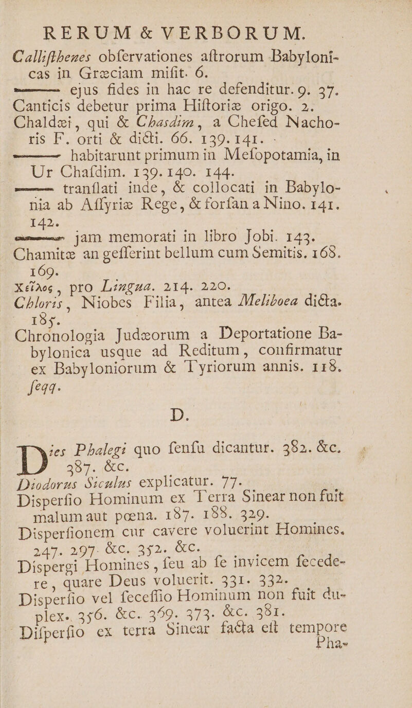 Calliflbeges obfervationes aftrorum Babyloni- cas in Graeciam mifit. 6. ——— ejus fides in hac re defenditur. 9. 37. Canticis debetur prima Hiítorie origo. 2. Chaldei, qui &amp; Chasdiz , a Chefed Nacho- ss F.orud dieb. 00. 129. E4I. — habitarunt primum in Mefopotamia, in Ur Chaídim. 139. 140. 144. — tranílati inde, &amp; collocati in Babylo- nia ab Affyrie Rege, &amp; forfan a Nino. 141. T42. Tea jam memorati in libro Jobi. 143. Chamitz an gefferint bellum cum Semitis. 165. 169. TENA pro Lzzgza. 214. 220. Chloris, Niobes Filia, antea /MeZL;zeea dicta. n-19f. Chronologia Judzorum a Deportatione Da- bylonica usque ad Reditum, confirmatur ex Babyloniorum &amp; 'l'yriorum annis. 115. feaa- BD ies Pbalegi quo fenfu dicantur. 382. &amp;c. D 397. XC. : Diodorus Siculus explicatur. 77... Disperfio Hominum ex Terra Sinear non fuit malum aut poena. 157. 155. 329. Disperfionem cur cavere voluerint Homines. 247. 297. &amp;c. 352. &amp;c. Tae Dispergi Homines , feu ab fe invicem fecede- re, quare Deus voluerit. 331. 332. Disperfio vel feceffio Hominum non fuit du- plex. 356. &amp;c. 359. 373. CIE Difperfio cx terra 5inear facta eit min AVR