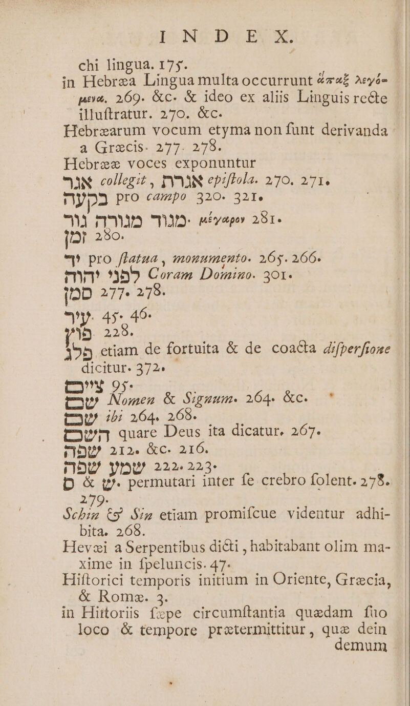 I NEPUESN chi lingua. 175. in Hebrea Lingua multa occurrunt 4z£ 2eyá- pea. 269. &amp;c- &amp; ideo ex aliis Linguis recte illuftratur. 270. &amp;c. Hebrearum vocum etyma non funt derivanda a Grecis. 277. 2,78. Hebree voces exponuntur eaN. collegit , PÓYn3N epiftola. 270. 271. np23 Pro eezpo 320. 321. 3 n8 T3 sEvapo 281. [2 250. e pro ffztza , monumento. 2665. 266. enm 3595 Coram Domino. 301. j»D 239e 2358 en. 45* 45: ib 2298. 155 etiam de fortuita &amp; de coacta Zfperfione dicitur. 372.  ; cuc en &amp; Siguum. 264. &amp;c. CoU 4 i64. 269. —— town quare Deus ita dicatur. 267. CIU 212. &amp;c. 216. U, 222. 223* b r1 bipes de fe crebro folent. 278. 279. Seba ty $;z etiam promifcue videntur adhi- bita. 268. | Hevsi aSerpentibus di&amp;i , habitabant olim ma- xime in fpeluncis. 47. Hiítorici temporis initium in Oriente, Grecia, &amp; Roms. 3. in Hiitoriis fzpe circumftantia quedam fuo loco &amp; tempore pretermittitur, qua dein emum