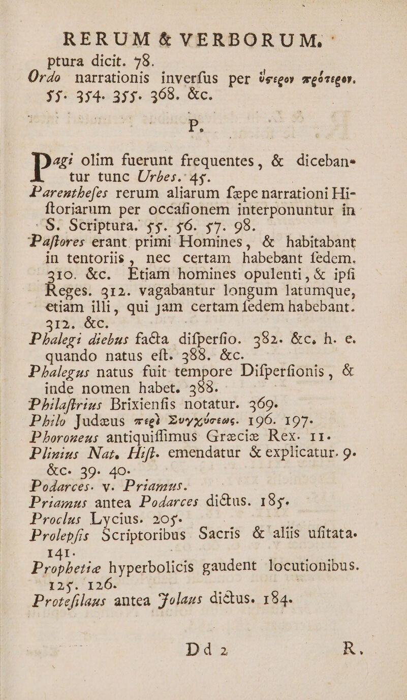ptura dicit. 78. Ürdo narrationis inverfus per vssgoy meócreor. 5. 354. 355. 368. &amp;c. I pe olim fuerunt frequentes, &amp; diceban. tur tunc Urzes. 45. | Parentbefes rerum aliarum fepe narrationi Hi- Ítoriarum per occafionem interponuntur in. : S. Scriptura. $$. $6. $7. 98. Paflores erant. primi Homines, &amp; habitabant in tentoris , nec certam habebant fedem. 310. &amp;c. Etiam homines opulenti, &amp; ipfi Reges. 312. vagabantur longum latumque, etiam illi, qui Jam certam fedem habebant. 3rÀ? 6. Pbalegi diebus facta. difperfio. 392. &amp;c, h. e. quando natus eít. 585. &amp;c. Pbhalegus natus fuit tempore Difperfionis, &amp; inde nomen habet. 355 | Pbhiaffrius Brixienfis notatur. 369. Phil Judeus «3 Zvvxeses. 196. 197- Phorozeus antiquiffimus Grecie Rex. rr. Pliwius Nat, Hifl. emendatur. &amp; explicatur. 9. &amp;c. 39. 40. Podarces. v. Priamus. Priamus antea. Podarces dictus. 155. Proclus Lycius. 20$* 5 Prolepfis Scriptoribus Sacris &amp; aliis ufitata. I41. ! ede hyperbolicis gaudent locutionibus. 29/1405 : : Protefilaus antea folaus dictus. 184. Dd2a RC