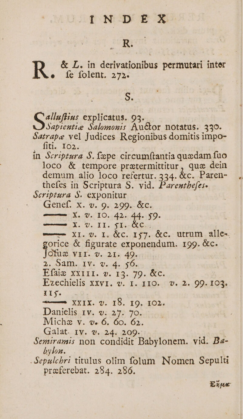 INDEX R. &amp; L. in derivationibus permutari inter e íc folent. 272. S. rupes explicatus. 95. Jap:eztie Salomoni: Auctor notatus. 330. Satrape vel Judices Regionibus domitis impo- fiti. Io2. in Serip£ura S. fxpe circumftantia quzdam fuo loco &amp; tempore prztermittitur, quz dein demum alio loco refertur. 334. &amp;c. Paren- thefes in Scriptura S. vid. Paremstbefes- Seriptura $. exponitur . . QGenebL. X. v. 9« 299. &amp;c. — X. V. IO. 42. 44. $9. — X. VU. II. $1. &amp;C.. e— XI. 0. I. &amp;C. 157. &amp;c. utrum alle-. gorice &amp; figurate exponendum. 199. &amp;c. . Jofus vir. v. 21. 49. 2, 94ID.-IV. v. 4. $0. Elug XXIII. v. r3. 79. &amp;c. Ezechielis XXvI. v. I. 1IO.. v. 2. 99. 103. Il. —9 XXIX. v7. I9. I9. 102. Danielis 1v. v. 27. 70. Michz v. v. 6. 6o. 62. Galat. Iv. v. 24. 209. | Rd non condidit Babylonem. vid. Ba- byloz. -Sepalchbri titulus olim folum Nomen Sepulti preferebat. 2954. 286. Exnwe