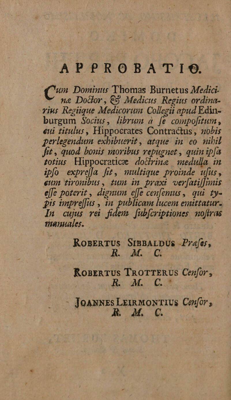 - APPROBATIS. um Dominis Thomas Burnetus Medici.  n&amp; Do&amp;or, €5 Medicus. Regius ordina- riu; Regiique Medicorum Collegii apud Edin- burgum Socius, librum à fe compofitum , eui titulus, Hippocrates Contractus , ziobis perlegendum exhibuevit , atque. in. eo. nibil fit , quod. bonis moribus vepugnet , quin ipfa totius Hippocratice do&amp;rine medulla in iplo expre[Ja fi, multique proinde ufus, eum tironibus, tum in praxi ver[atil] imis ele poterit, dignum e[fe cenfemus, qui ty- pis impre[fus , àn. publicam lucem emittatur..— In cujus vei fidem. fub[criptiones noftras amiales. | f : RosERTUS SiBBALDUS .Prafes, KR. e RosrnTUus TRoTTERUS Cezfor , : Hs GL Lc... - JoasNss Lerxmoxr1UsS. Cenfor ;