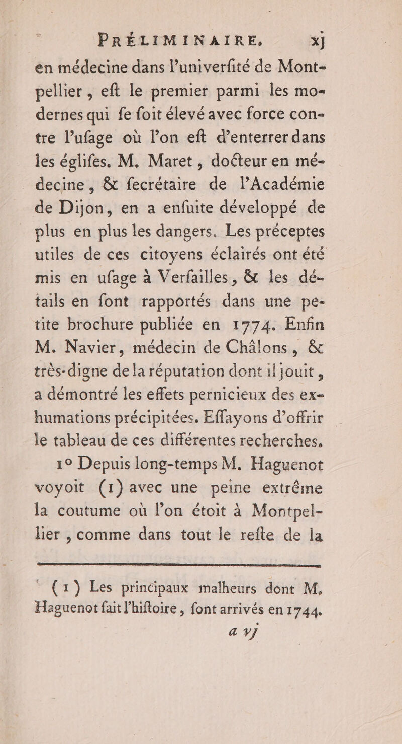 en médecine dans l’univerfité de Mont- pellier , eft le premier parmi les mo- dernes qui fe foit élevé avec force con- tre l’ufage où l’on eft d’enterrer dans les églifes. M. Maret, doéteur en mé- decine, &amp; fecrétaire de l’Académie de Dijon, en a enfuite développé de plus en plus les dangers. Les préceptes utiles de ces citoyens éclairés ont été mis en ufage à Verfailles, &amp; les dé- tails en font rapportés dans une pe- tite brochure publiée en 1774. Enfin M. Navier, médecin de Châlons, &amp; très- digne dela réputation dont il jouit, a démontré les effets pernicieux des ex humations précipitées. Effayons d’offrir le tableau de ces différentes recherches, 1° Depuis long-temps M. Haguenot voyoit (1)avec une peine extrême la coutume où lon étoit à Montpel- lier , comme dans tout le refte de la : (x) Les principaux malheurs dont M. Haguenot fait l’hiftoire , font arrivés en 1744. a y]