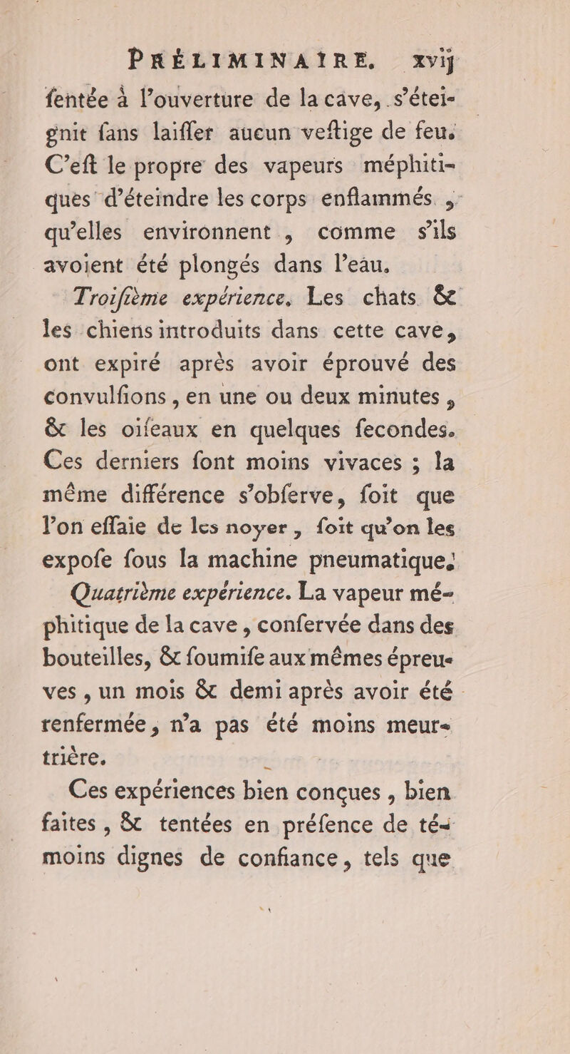 fentée à l'ouverture de la cave, s’étei- gnit fans laïfler aucun veftige de feu. C’eft le propre des vapeurs méphiti- ques’ d’éteindre les corps enflammés qu’elles environnent , comme sils avoient été plongés dans l’eau. Troifième expérience, Les chats &amp; les chiens introduits dans cette cave, ont expiré après avoir éprouvé des convulfions , en une ou deux minutes, &amp; les oïfeaux en quelques fecondes. Ces derniers font moins vivaces ; la même différence s’obferve, foit que l’on effaie de les noyer , foit quon les expofe fous la machine pneumatique. Quatrième expérience. La vapeur mé- phitique de la cave , confervée dans des bouteilles, &amp;t foumife aux mêmes épreu- ves , un mois &amp; demi après avoir été : renfermée, n’a pas été moins meur&lt; trière. : Ces expériences bien conçues , bien faites , &amp; tentées en préfence de tés moins dignes de confiance, tels que