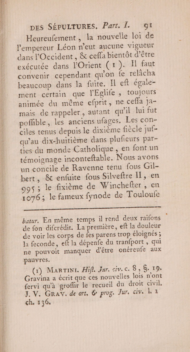 Cote Eine Heureufement, la nouvelle loi de l’empereur Léon n'eut aucune vigueur dans l'Occident , & ceffa bientôt d’être exécutée dans l'Orient (1). Îl faut convenir cependant qu'on fe relâcha beaucoup dans la fuite. Il eft égale- ment certain que l'Eglife , toujouts animée du même efprit, ne cefla ja- mais de rappeler, autant qu'il lui fut poflble, les anciens ufages. Les con- ciles tenus depuis le dixième fiècle juf- qu'au dix-huitième dans plufieurs par- ties du monde Catholique, en font un témoignage inconteftable. Nous avons un concile de Ravenne tenu fous Gil- bert, & enfuite fous Silveftre II, en 995 ; le fixième de Winchefter , en 1076 ; le fameux fynode de Touloufe EE ne om mme es batur. En même temps il rend deux raïfons de fon diferédit. La première, eft la douleur de voir les corps de fes parens trop éloignés ; la feconde, eft la dépenfe du tranfport, qui ne pouvoit manquer d'être onéreufe aux (1) MarTint. Hifl. Jar. civ. c. 8, 19. Gravina a écrit que ces nouvelles lois n'ont fervi qu'à groflir le recueil du droit civil, ch. 136