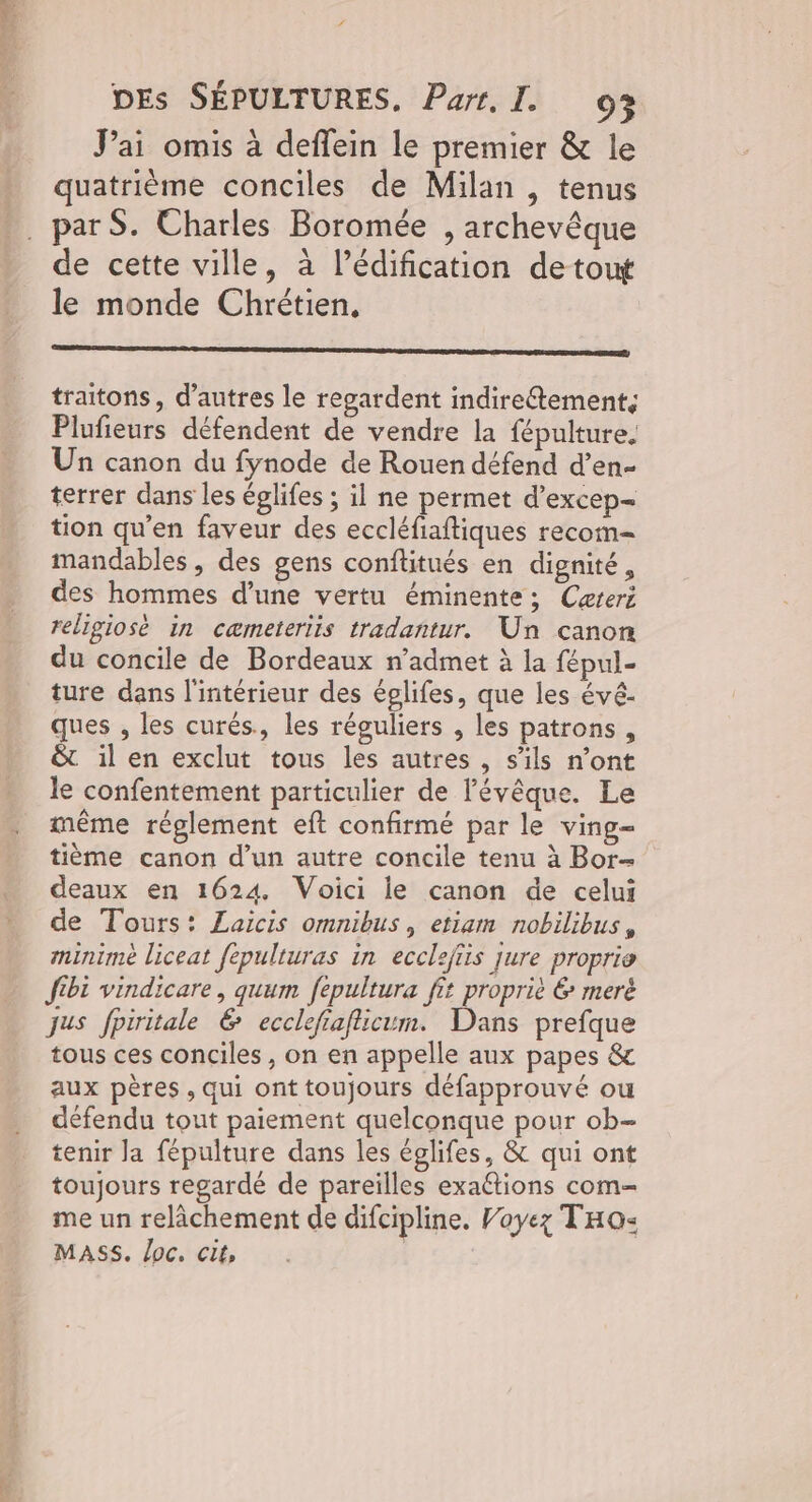 Pai omis à deffein le premier & le quatrième conciles de Milan , tenus . parS. Charles Boromée , archevêque de cette ville, à l’édification de tout le monde Chrétien, traitons, d’autres le regardent indireétement, Plufieurs défendent de vendre la fépulture. Un canon du fynode de Rouen défend d’en- terrer dans les églifes ; il ne permet d’excep- tion qu’en faveur des eccléfiaftiques recom- mandables, des gens conftitués en dignité, des hommes d’une vertu éminente; Cæreri religiosè in cæmeteriis tradantur. Un canon du concile de Bordeaux n’admet à la fépul- ture dans l'intérieur des éplifes, que les évé- ques , les curés., les réguliers , les patrons, & il en exclut tous les autres , s'ils n’ont le confentement particulier de l'évêque. Le même réglement eft confirmé par le ving= tième canon d’un autre concile tenu à Bor- deaux en 1624. Voici le canon de celui de Tours: Laicis omnibus, etiam nobilibus, minimè liceat fépulturas in ecclefiis jure proprie fibi vindicare, quum fepultura fit propriè 6 meré jus fpiritale & ecclefiaflicum. Dans prefque tous ces conciles, on en appelle aux papes & aux pères, qui ont toujours défapprouvé ou défendu tout paiement quelconque pour ob- tenir Ja fépulture dans les églifes, & qui ont toujours regardé de pareïlles exaftions com- me un relâchement de difcipline. Voyez THo« MASS. loc. cit, |