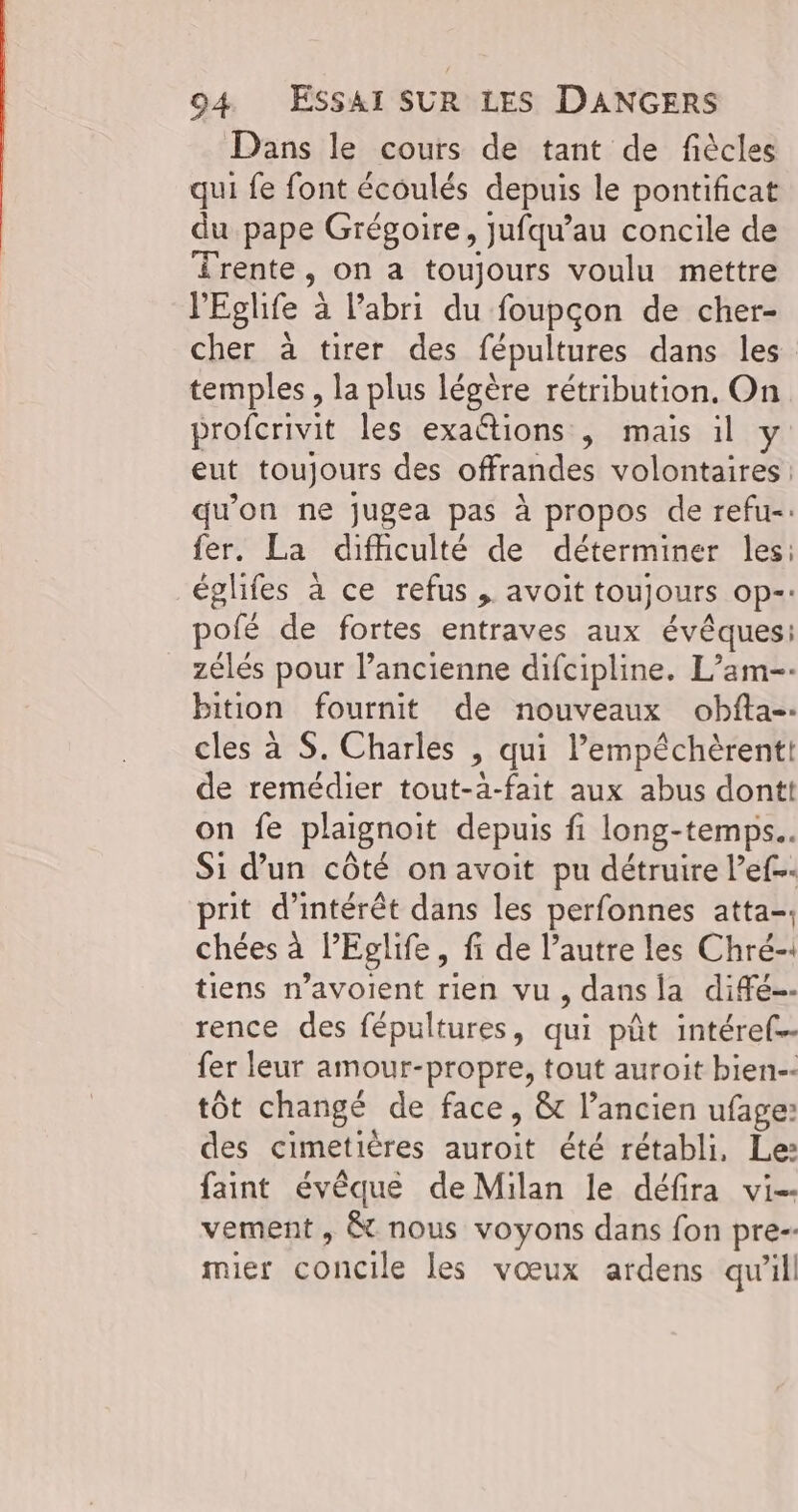 Dans le cours de tant de fiècles qui fe font écoulés depuis le pontificat du pape Grégoire, jufqu’au concile de Îrente, on a toujours voulu mettre lEglife à l'abri du foupçon de cher- cher à tirer des fépultures dans les temples, la plus légère rétribution, On profcrivit les exattions , mais il y eut toujours des offrandes volontaires qu'on ne jugea pas à propos de refu-: fer. La difhculté de déterminer les: églifes à ce refus , avoit toujours op-- pofé de fortes entraves aux évêques: zélés pour l’ancienne difcipline. L’am-. bition fournit de nouveaux obfta-- cles à S. Charles , qui lempéchèrentt de remédier tout-a-fait aux abus dontt on fe plaignoit depuis fi long-temps.. Si d’un côté on avoit pu détruire l’ef prit d'intérêt dans les perfonnes atta-, chées à lEglife, fi de l’autre les Chré-1 tiens n’avoient rien vu, dans la difé-- rence des fépultures, qui pût intéref.- fer leur amour-propre, tout auroit bien-- tôt changé de face, & l’ancien ufage: des cimetières auroit été rétabli, Le: faint évêque de Milan le défira vi-- vement , & nous voyons dans fon pre-- mier concile les vœux ardens qu'il!