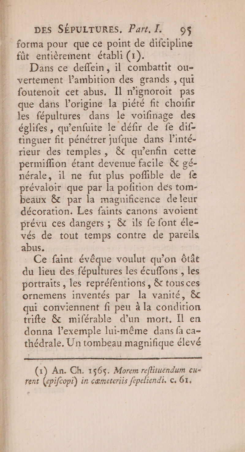 fût entièrement établi (1). Dans ce deflein, il combattit ou- vertement l'ambition des grands , qui foutenoit cet abus. Il n'ignoroit pas que dans l’origine la piété fit choifir les fépultures dans le voifinage des églifes , qu’enfuite le défir de fe dif- tinguer fit pénétrer jufque dans linté- rieur des temples, & qu'enfin cette permiflion étant devenue facile & gé- nérale, il ne fut plus poflible de fe prévaloir que par la polition dés tom- beaux & par la magnificence de leur décoration. Les faints canons avoient prévu ces dangers ; & ils fe font éle- vés de tout temps contre de pareils Ce faint évêque voulut qu’on ôtât du lieu des fépultures les écuffons , les portraits, les repréfentions , & tousces ornemens inventés par la vanité, &c qui conviennent fi peu à la condition trifte & miférable d’un mort. Il en donna l’exemple lui-même dans fa ca- thédrale. Un tombeau magnifique élevé (x) An. Ch. 1565. Morem reftituendum cw- rent (epifcopi) in cæmeteriis fépeliendi. €, 61.