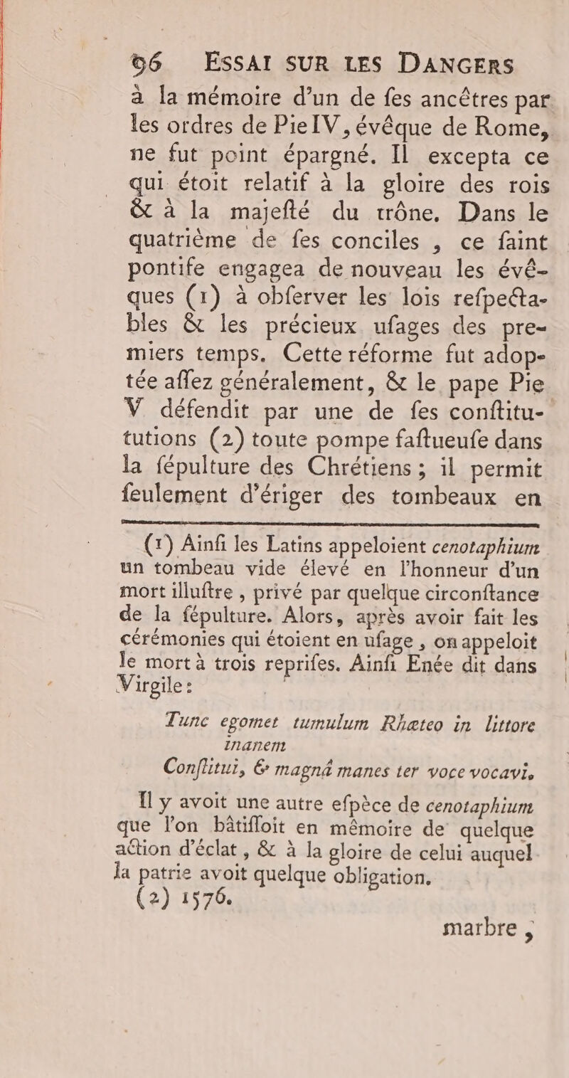 à la mémoire d’un de fes ancêtres par les ordres de Pie IV, évêque de Rome, ne fut point épargné. Il excepta ce qui étoit relatif à la gloire des rois & à la majefté du trône, Dans le quatrième de fes conciles , ce faint pontife engagea de nouveau les évêé- ques (1) à obferver les lois refpeéta- bles & les précieux ufages des pre- miers temps. Cette réforme fut adop- tée aflez généralement, & le pape Pie V défendit par une de fes conftitu- tutions (2) toute pompe faftueufe dans la fépulture des Chrétiens ; il permit feulement d’ériger des tombeaux en (r) Ainfi les Latins appeloient cenotaphium un tombeau vide élevé en l'honneur d’un mort illuftre , privé par quelque circonftance de la fépulture. Alors, après avoir fait les cérémonies qui étoient en ufage , on appeloit le mort à trois reprifes. Ainfi Enée dit dans V irgile : | Tunc egomet tumulum Rheteo in littore ZI14r1ert Conflitui, 6 magné manes ter voce VOCaVis 1 y avoit une autre efpèce de cenotaphium que l'on bâtifloit en mêmoire de quelque action d'éclat , & à la gloire de celui auquel Ja patrie avoit quelque obligation, (2) 1576. marbre ,