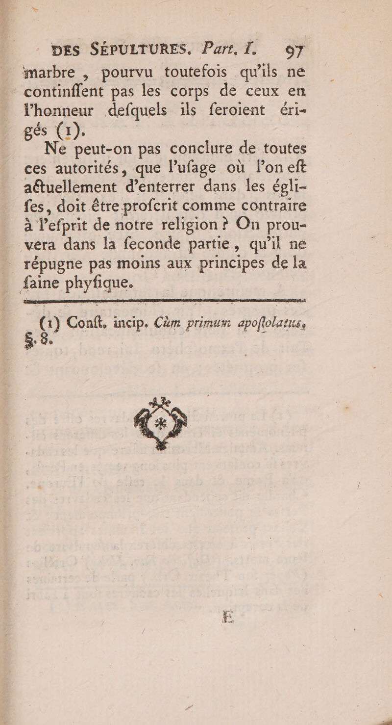 marbre , pourvu toutefois qu’ils ne continflent pas les corps de ceux en Vhonneur defquels ils feroient éri- gés (1). Ne peut-on pas conclure de toutes ces autorités, que l’ufage où lon eft aétuellement d’enterrer dans les égli- fes, doit être profcrit comme contraire à lefprit de notre religion ? On prou- vera dans la feconde partie, qu’il ne répugne pas moins aux principes de la faine phyfique. (x) Conft, incip. Cèm primum apoflolatus,