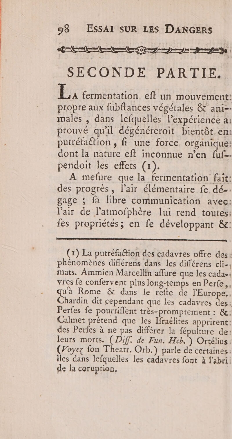 LEE REED D de SECONDE PARTIE. EL, fermentation. eft un mouvement! propre aux fubftances végétales &amp; ani=- males , dans lefquelles expérience ai prouvé qu'il dégénéreroit bientôt. em: putréfaétion , fi une force organique: dont la nature eft inconnue n’en fuf-- pendoit les effets (1). À mefure que la fermentation fait: des progrès, l’air élémentaire fe dé. gage ; fa libre communication avec: Pair de l’atmofphère lui rend toutes: fes propriétés; en fe développant &amp;c: (1) La putréfa6tion des cadavres offre des: phénomènes différens dans les différens cli-. mats. Ammien Marcellin aflure que les cadae vres fe confervent plus long-temps en Perfe,, qu'à Rome &amp; dans le refte de l'Europe. Chardin dit cependant que les cadavres des: Perfes fe pourriflent très-promptement : &amp;: Calmet prétend que les Ifraélites apprirent: des Perfes à ne pas différer la fépulture de: leurs morts. (Diff. de Fun. Heb. ) Ortélius: (Voyez fon Theatr. Orb.) parle de certaines: iles dans lefquelles les cadavres font à l'abri de la coruption,