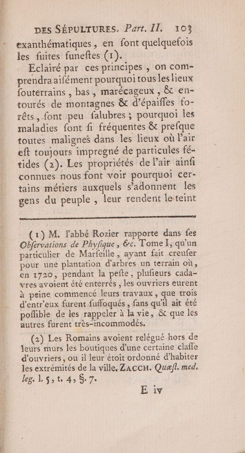 abs e | DES SÉPULTURES. Part. II, 103 exanthématiques, en font quelquefois les fuites funeftes (1). | Eclairé par ces principes , on com- prendra aifément pourquoi tous les lieux fouterrains , bas, marécageux , &t en- tourés de montagnes & d’épaifles fo- rêts, font peu falubres ; pourquoi les maladies font fi fréquentes &t prefque toutes malignes dans les lieux où Pair eft toujours impregné de particules fé- tides (2). Les propriétés de l'air ainfi connues nous font voir pourquoi cer- tains métiers auxquels s’'adonnent les gens du peuple , leur rendent le teint mr mc (1) M. labbé Rorier rapporte dans fes particulier de Marfeille, ayant fait creufer pour une plantation d'arbres un terrain où, en 1720, pendant la pefte, plufieurs cada- vres avoient été enterrés , les ouvriers eurent à peine commencé leurs travaux, que trois d’entr’eux furent fuffoqués , fans qu'il ait êté poflible de les rappeler à la vie, & que les autres furent très-incommodés. (2) Les Romains avoient relégué hors de leurs murs les boutiques d’une certaine clafle d'ouvriers, ou il leur étoit ordonné d’habiter les extrémités de la ville, ZACCH. Quel. med. leg, L$st 4 $ 7: