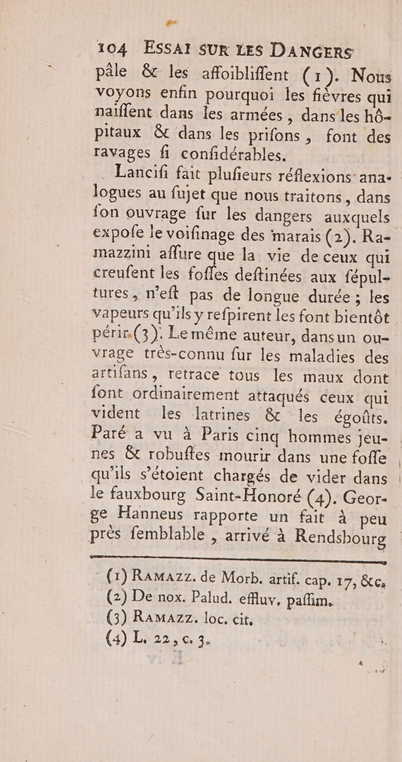 Fa 104 ESSAI SUR LES DANGERS pâle &amp; les affoibliffent (1). Nous voyons enfin pourquoi les fiévres qui naïflent dans les armées, dans les hô- pitaux &amp; dans les prifons, font des ravages fi confidérables. . Lancifi fait plufieurs réflexions’ ana- logues au fujet que nous traitons, dans fon ouvrage fur les dangers auxquels expofe le voifinage des marais (2). Ra- mazzini affure que la vie de ceux qui creufent les foffes deftinées aux fépul- tures , n’eft pas de longue durée ; les vapeurs qu'ils y refpirent les font bientôt périn (3). Le même auteur, dansun ou- vrage très-connu fur les maladies des artifans, retrace tous les maux dont font ordinairement attaqués ceux qui vident les latrines &amp; les égoûts. Paré à vu à Paris cinq hommes jeu- nes &amp; robuftes mourir dans une foffe qu'ils s’étoient chargés de vider dans le fauxbourg Saint-Honoré (4). Geor- ge Hanneus rapporte un fait à peu près femblable , arrivé à Rendsbourg a ———_————— (1) Ramazz. de Morb. artif. Cap. 17, Ce (2) De nox. Palud. efluv. paflim, (3) Ramazz. loc. cit,